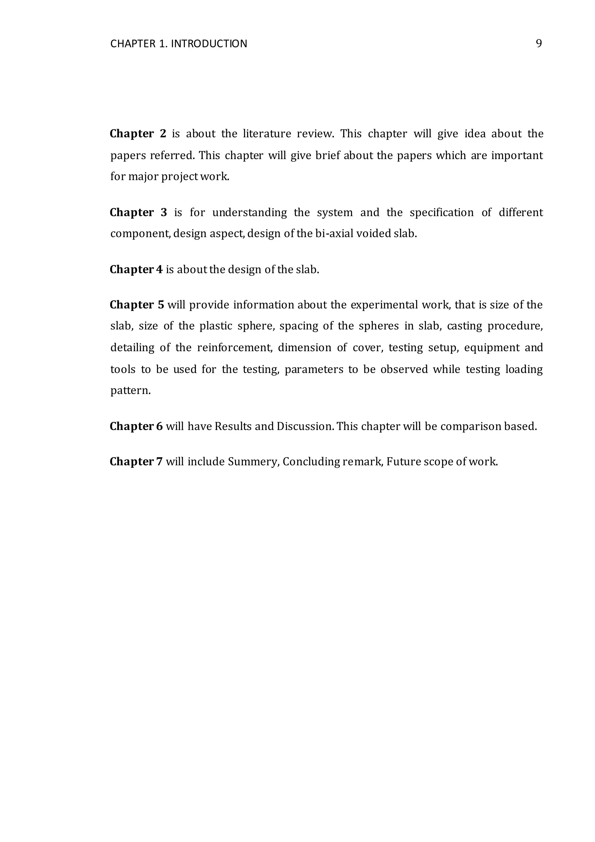 CHAPTER 1. INTRODUCTION 9
Chapter 2 is about the literature review. This chapter will give idea about the
papers referred. This chapter will give brief about the papers which are important
for major project work.
Chapter 3 is for understanding the system and the specification of different
component, design aspect, design of the bi-axial voided slab.
Chapter 4 is about the design of the slab.
Chapter 5 will provide information about the experimental work, that is size of the
slab, size of the plastic sphere, spacing of the spheres in slab, casting procedure,
detailing of the reinforcement, dimension of cover, testing setup, equipment and
tools to be used for the testing, parameters to be observed while testing loading
pattern.
Chapter 6 will have Results and Discussion. This chapter will be comparison based.
Chapter 7 will include Summery, Concluding remark, Future scope of work.
 