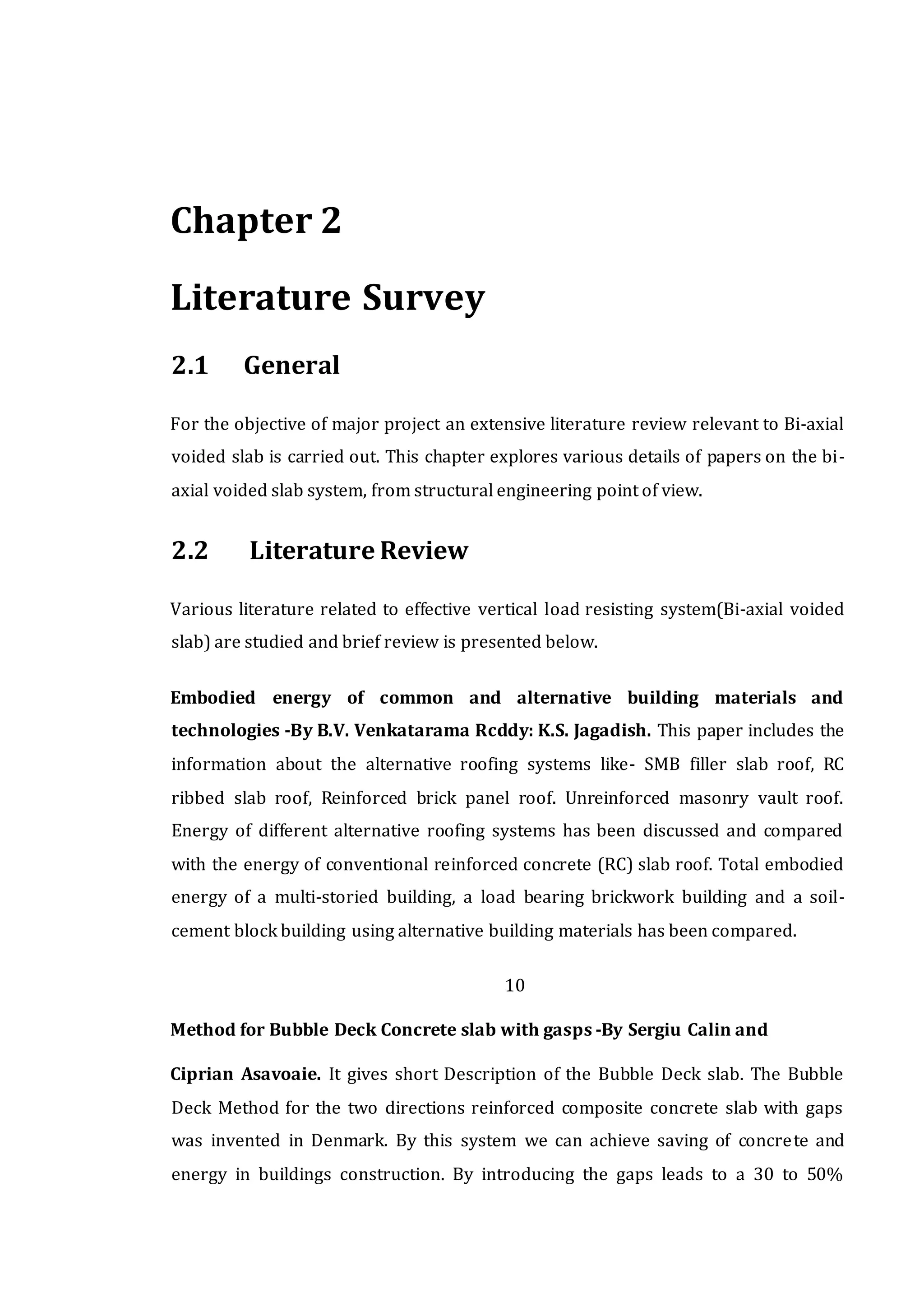 Chapter 2
Literature Survey
2.1 General
For the objective of major project an extensive literature review relevant to Bi-axial
voided slab is carried out. This chapter explores various details of papers on the bi-
axial voided slab system, from structural engineering point of view.
2.2 Literature Review
Various literature related to effective vertical load resisting system(Bi-axial voided
slab) are studied and brief review is presented below.
Embodied energy of common and alternative building materials and
technologies -By B.V. Venkatarama Rcddy: K.S. Jagadish. This paper includes the
information about the alternative roofing systems like- SMB filler slab roof, RC
ribbed slab roof, Reinforced brick panel roof. Unreinforced masonry vault roof.
Energy of different alternative roofing systems has been discussed and compared
with the energy of conventional reinforced concrete (RC) slab roof. Total embodied
energy of a multi-storied building, a load bearing brickwork building and a soil-
cement block building using alternative building materials has been compared.
10
Method for Bubble Deck Concrete slab with gasps -By Sergiu Calin and
Ciprian Asavoaie. It gives short Description of the Bubble Deck slab. The Bubble
Deck Method for the two directions reinforced composite concrete slab with gaps
was invented in Denmark. By this system we can achieve saving of concrete and
energy in buildings construction. By introducing the gaps leads to a 30 to 50%
 