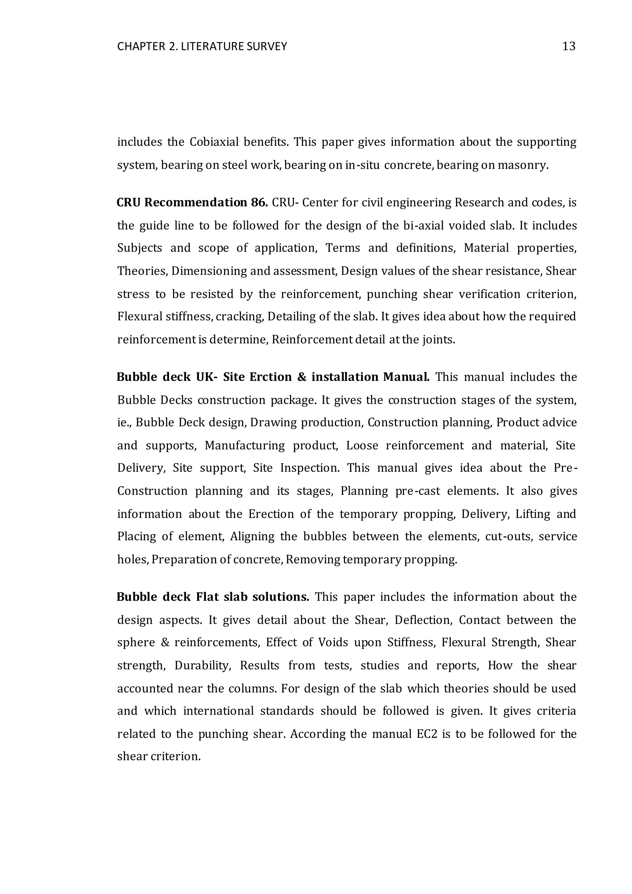 CHAPTER 2. LITERATURE SURVEY 13
includes the Cobiaxial benefits. This paper gives information about the supporting
system, bearing on steel work, bearing on in-situ concrete, bearing on masonry.
CRU Recommendation 86. CRU- Center for civil engineering Research and codes, is
the guide line to be followed for the design of the bi-axial voided slab. It includes
Subjects and scope of application, Terms and definitions, Material properties,
Theories, Dimensioning and assessment, Design values of the shear resistance, Shear
stress to be resisted by the reinforcement, punching shear verification criterion,
Flexural stiffness, cracking, Detailing of the slab. It gives idea about how the required
reinforcement is determine, Reinforcement detail at the joints.
Bubble deck UK- Site Erction & installation Manual. This manual includes the
Bubble Decks construction package. It gives the construction stages of the system,
ie., Bubble Deck design, Drawing production, Construction planning, Product advice
and supports, Manufacturing product, Loose reinforcement and material, Site
Delivery, Site support, Site Inspection. This manual gives idea about the Pre-
Construction planning and its stages, Planning pre-cast elements. It also gives
information about the Erection of the temporary propping, Delivery, Lifting and
Placing of element, Aligning the bubbles between the elements, cut-outs, service
holes, Preparation of concrete, Removing temporary propping.
Bubble deck Flat slab solutions. This paper includes the information about the
design aspects. It gives detail about the Shear, Deflection, Contact between the
sphere & reinforcements, Effect of Voids upon Stiffness, Flexural Strength, Shear
strength, Durability, Results from tests, studies and reports, How the shear
accounted near the columns. For design of the slab which theories should be used
and which international standards should be followed is given. It gives criteria
related to the punching shear. According the manual EC2 is to be followed for the
shear criterion.
 