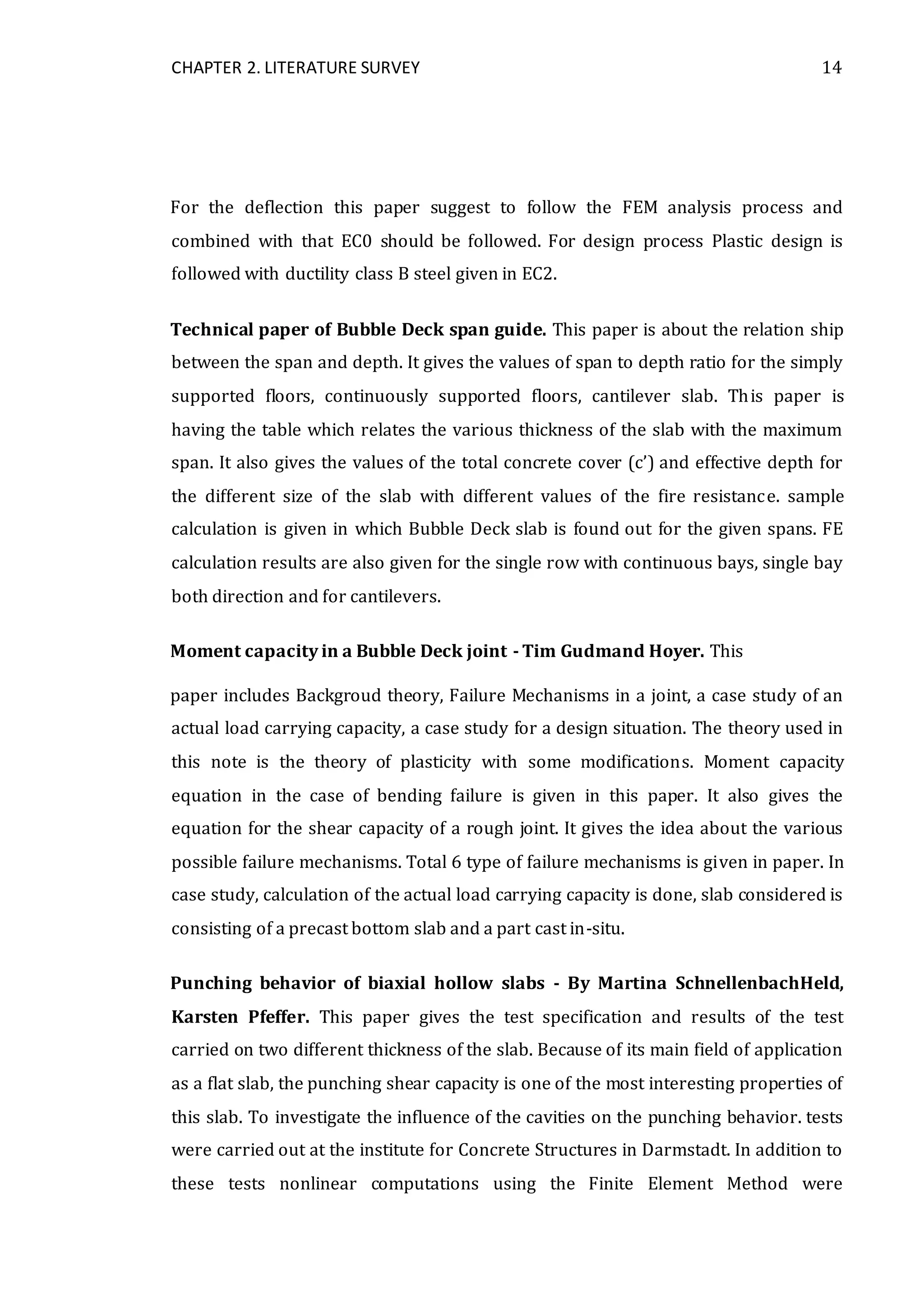 CHAPTER 2. LITERATURE SURVEY 14
For the deflection this paper suggest to follow the FEM analysis process and
combined with that EC0 should be followed. For design process Plastic design is
followed with ductility class B steel given in EC2.
Technical paper of Bubble Deck span guide. This paper is about the relation ship
between the span and depth. It gives the values of span to depth ratio for the simply
supported floors, continuously supported floors, cantilever slab. This paper is
having the table which relates the various thickness of the slab with the maximum
span. It also gives the values of the total concrete cover (c’) and effective depth for
the different size of the slab with different values of the fire resistance. sample
calculation is given in which Bubble Deck slab is found out for the given spans. FE
calculation results are also given for the single row with continuous bays, single bay
both direction and for cantilevers.
Moment capacity in a Bubble Deck joint - Tim Gudmand Hoyer. This
paper includes Backgroud theory, Failure Mechanisms in a joint, a case study of an
actual load carrying capacity, a case study for a design situation. The theory used in
this note is the theory of plasticity with some modifications. Moment capacity
equation in the case of bending failure is given in this paper. It also gives the
equation for the shear capacity of a rough joint. It gives the idea about the various
possible failure mechanisms. Total 6 type of failure mechanisms is given in paper. In
case study, calculation of the actual load carrying capacity is done, slab considered is
consisting of a precast bottom slab and a part cast in-situ.
Punching behavior of biaxial hollow slabs - By Martina SchnellenbachHeld,
Karsten Pfeffer. This paper gives the test specification and results of the test
carried on two different thickness of the slab. Because of its main field of application
as a flat slab, the punching shear capacity is one of the most interesting properties of
this slab. To investigate the influence of the cavities on the punching behavior. tests
were carried out at the institute for Concrete Structures in Darmstadt. In addition to
these tests nonlinear computations using the Finite Element Method were
 