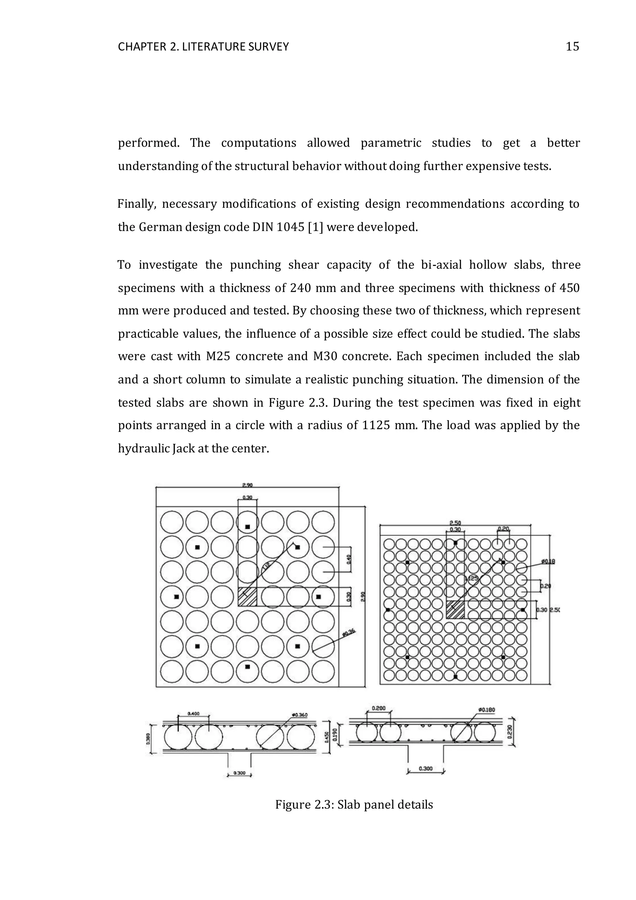 CHAPTER 2. LITERATURE SURVEY 15
performed. The computations allowed parametric studies to get a better
understanding of the structural behavior without doing further expensive tests.
Finally, necessary modifications of existing design recommendations according to
the German design code DIN 1045 [1] were developed.
To investigate the punching shear capacity of the bi-axial hollow slabs, three
specimens with a thickness of 240 mm and three specimens with thickness of 450
mm were produced and tested. By choosing these two of thickness, which represent
practicable values, the influence of a possible size effect could be studied. The slabs
were cast with M25 concrete and M30 concrete. Each specimen included the slab
and a short column to simulate a realistic punching situation. The dimension of the
tested slabs are shown in Figure 2.3. During the test specimen was fixed in eight
points arranged in a circle with a radius of 1125 mm. The load was applied by the
hydraulic Jack at the center.
Figure 2.3: Slab panel details
 