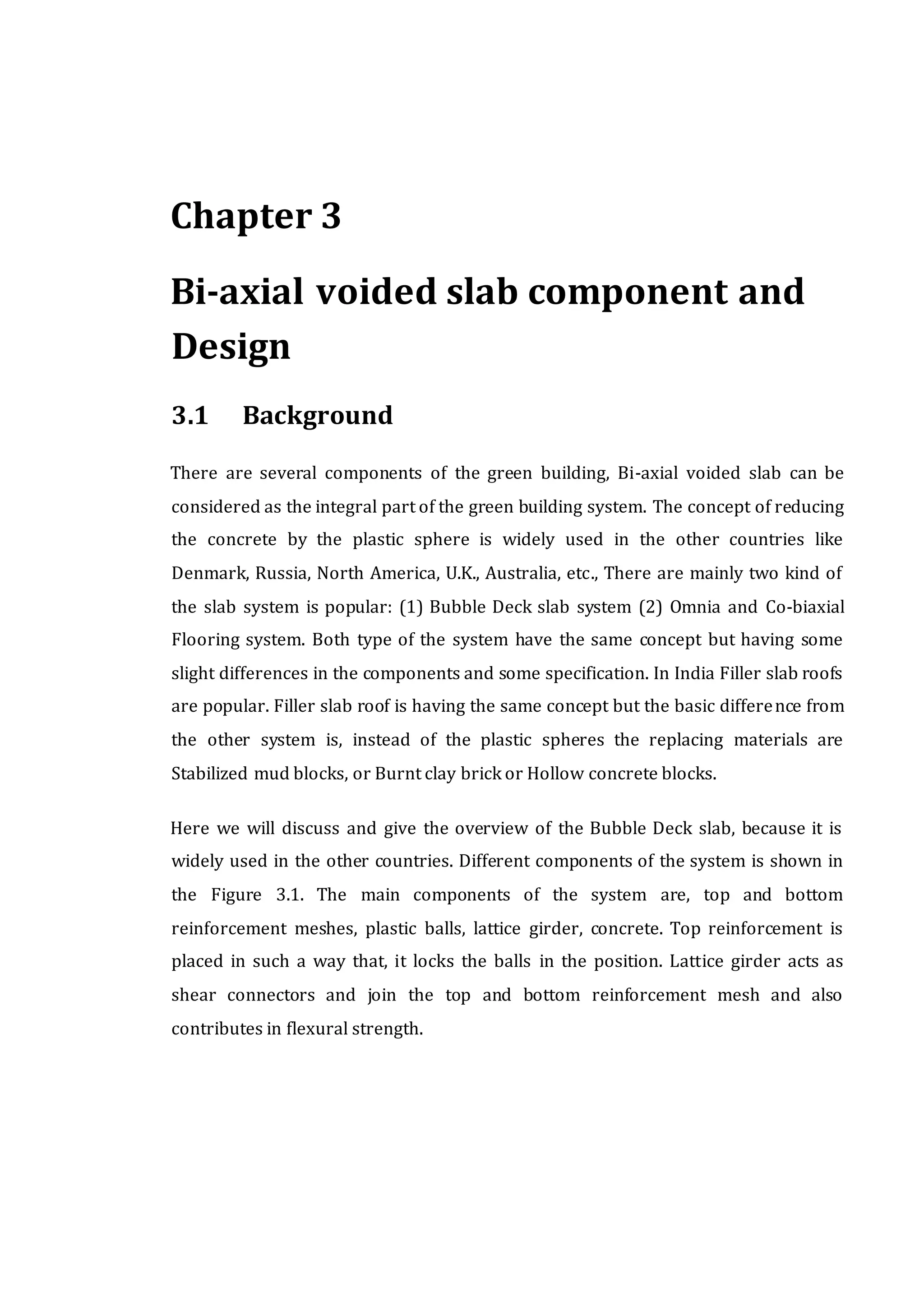 Chapter 3
Bi-axial voided slab component and
Design
3.1 Background
There are several components of the green building, Bi-axial voided slab can be
considered as the integral part of the green building system. The concept of reducing
the concrete by the plastic sphere is widely used in the other countries like
Denmark, Russia, North America, U.K., Australia, etc., There are mainly two kind of
the slab system is popular: (1) Bubble Deck slab system (2) Omnia and Co-biaxial
Flooring system. Both type of the system have the same concept but having some
slight differences in the components and some specification. In India Filler slab roofs
are popular. Filler slab roof is having the same concept but the basic difference from
the other system is, instead of the plastic spheres the replacing materials are
Stabilized mud blocks, or Burnt clay brick or Hollow concrete blocks.
Here we will discuss and give the overview of the Bubble Deck slab, because it is
widely used in the other countries. Different components of the system is shown in
the Figure 3.1. The main components of the system are, top and bottom
reinforcement meshes, plastic balls, lattice girder, concrete. Top reinforcement is
placed in such a way that, it locks the balls in the position. Lattice girder acts as
shear connectors and join the top and bottom reinforcement mesh and also
contributes in flexural strength.
 