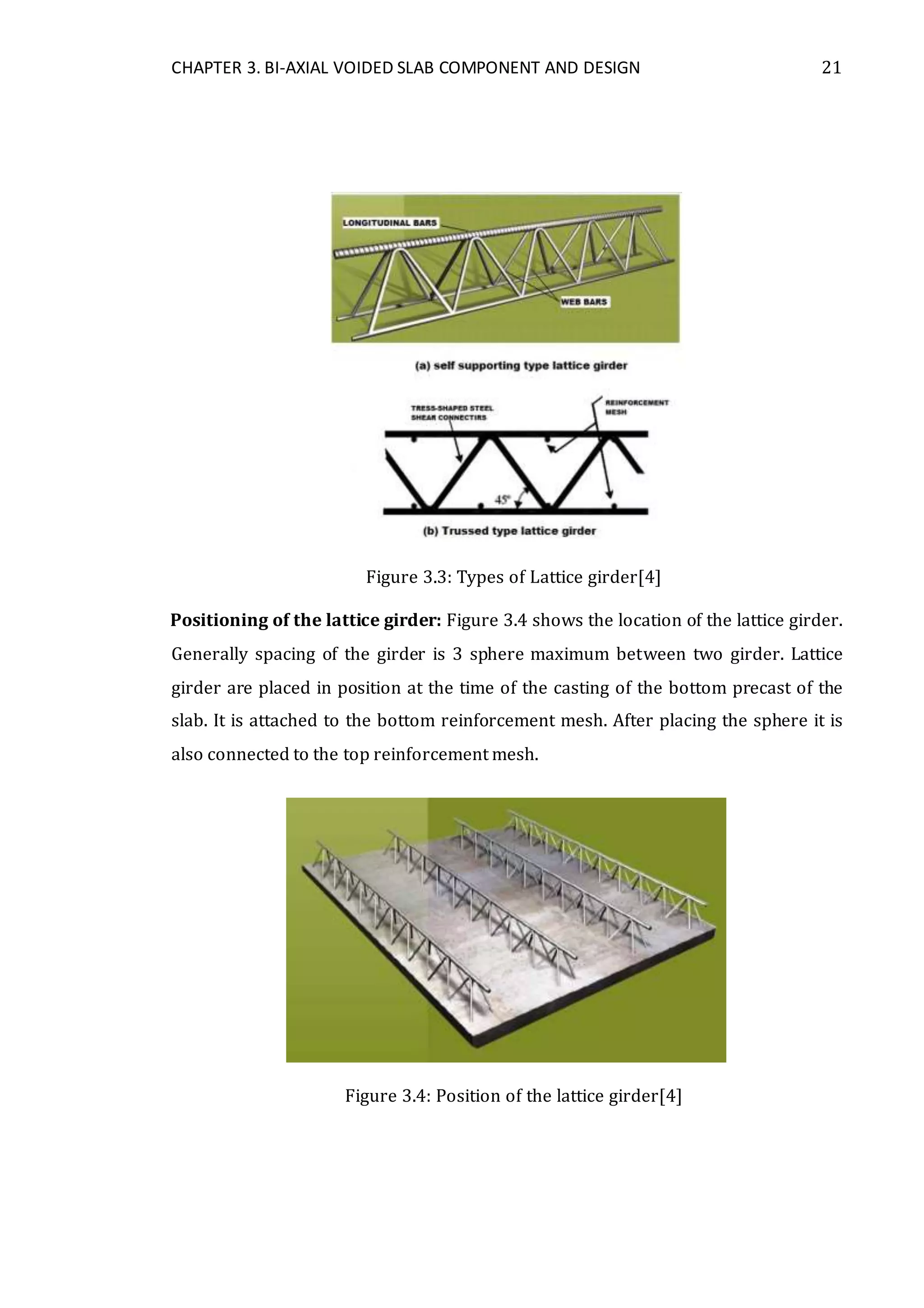 CHAPTER 3. BI-AXIAL VOIDED SLAB COMPONENT AND DESIGN 21
Figure 3.3: Types of Lattice girder[4]
Positioning of the lattice girder: Figure 3.4 shows the location of the lattice girder.
Generally spacing of the girder is 3 sphere maximum between two girder. Lattice
girder are placed in position at the time of the casting of the bottom precast of the
slab. It is attached to the bottom reinforcement mesh. After placing the sphere it is
also connected to the top reinforcement mesh.
Figure 3.4: Position of the lattice girder[4]
 