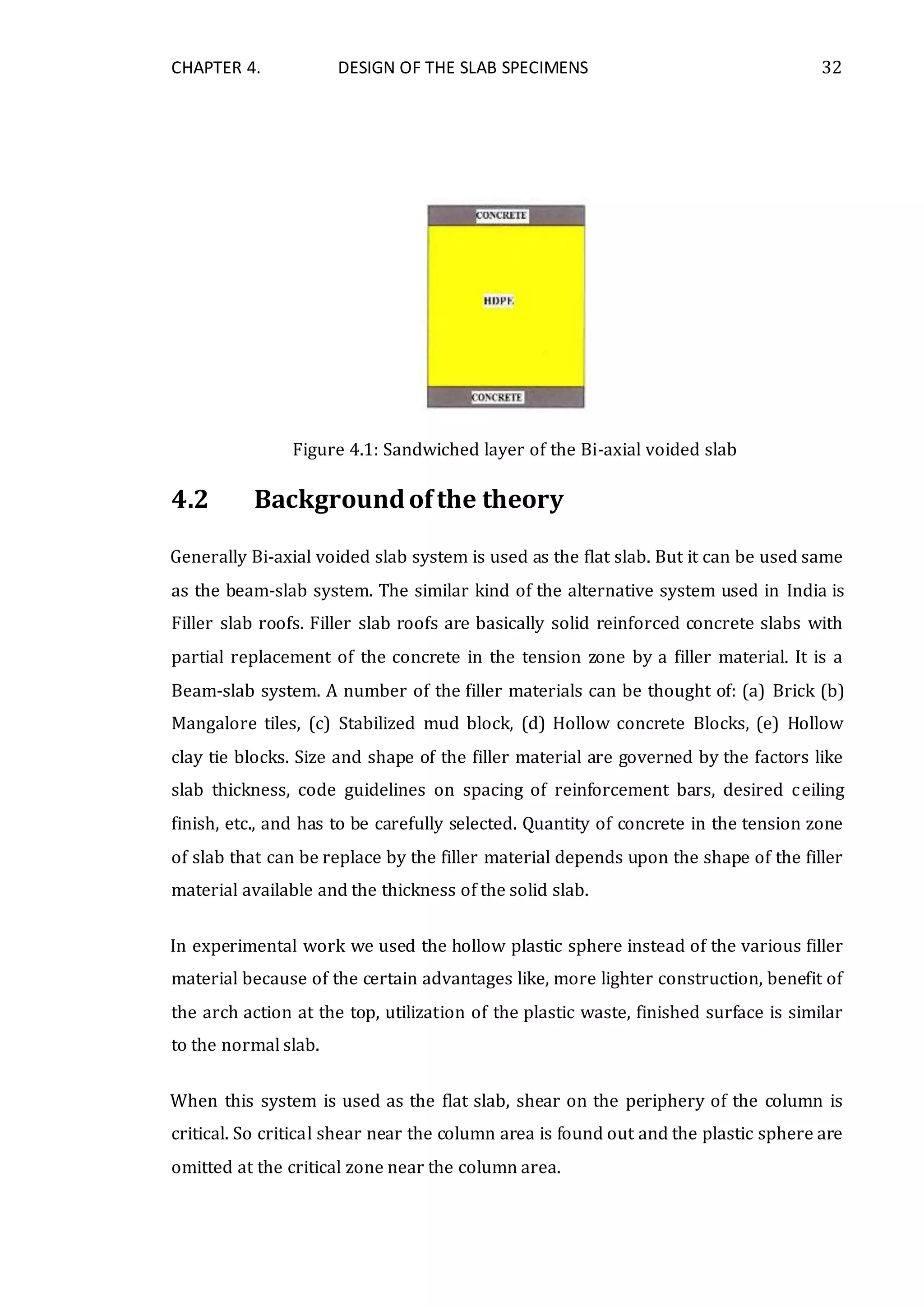 CHAPTER 4. DESIGN OF THE SLAB SPECIMENS 32
Figure 4.1: Sandwiched layer of the Bi-axial voided slab
4.2 Backgroundofthe theory
Generally Bi-axial voided slab system is used as the flat slab. But it can be used same
as the beam-slab system. The similar kind of the alternative system used in India is
Filler slab roofs. Filler slab roofs are basically solid reinforced concrete slabs with
partial replacement of the concrete in the tension zone by a filler material. It is a
Beam-slab system. A number of the filler materials can be thought of: (a) Brick (b)
Mangalore tiles, (c) Stabilized mud block, (d) Hollow concrete Blocks, (e) Hollow
clay tie blocks. Size and shape of the filler material are governed by the factors like
slab thickness, code guidelines on spacing of reinforcement bars, desired ceiling
finish, etc., and has to be carefully selected. Quantity of concrete in the tension zone
of slab that can be replace by the filler material depends upon the shape of the filler
material available and the thickness of the solid slab.
In experimental work we used the hollow plastic sphere instead of the various filler
material because of the certain advantages like, more lighter construction, benefit of
the arch action at the top, utilization of the plastic waste, finished surface is similar
to the normal slab.
When this system is used as the flat slab, shear on the periphery of the column is
critical. So critical shear near the column area is found out and the plastic sphere are
omitted at the critical zone near the column area.
 