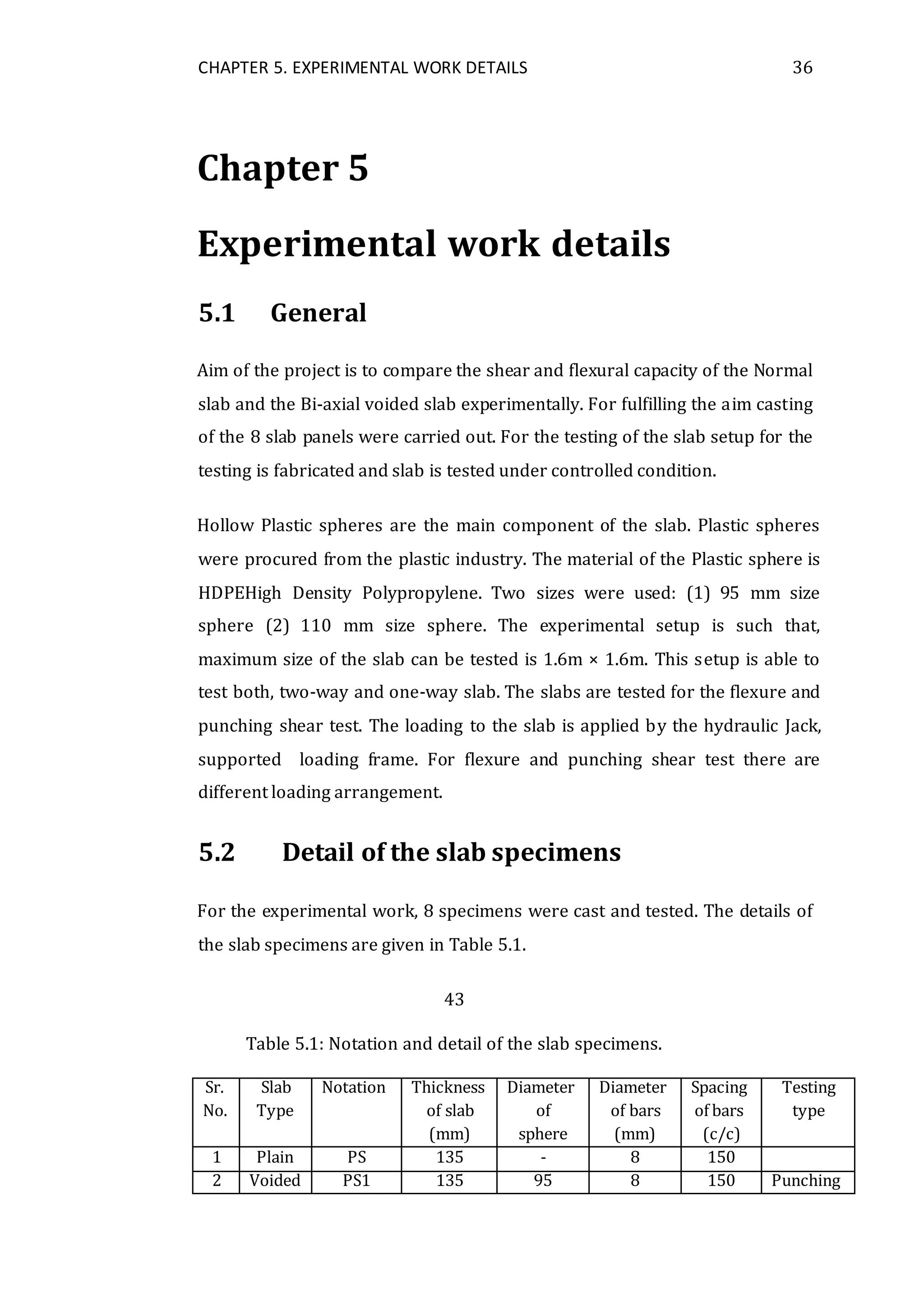CHAPTER 5. EXPERIMENTAL WORK DETAILS 36
Chapter 5
Experimental work details
5.1 General
Aim of the project is to compare the shear and flexural capacity of the Normal
slab and the Bi-axial voided slab experimentally. For fulfilling the aim casting
of the 8 slab panels were carried out. For the testing of the slab setup for the
testing is fabricated and slab is tested under controlled condition.
Hollow Plastic spheres are the main component of the slab. Plastic spheres
were procured from the plastic industry. The material of the Plastic sphere is
HDPEHigh Density Polypropylene. Two sizes were used: (1) 95 mm size
sphere (2) 110 mm size sphere. The experimental setup is such that,
maximum size of the slab can be tested is 1.6m × 1.6m. This setup is able to
test both, two-way and one-way slab. The slabs are tested for the flexure and
punching shear test. The loading to the slab is applied by the hydraulic Jack,
supported loading frame. For flexure and punching shear test there are
different loading arrangement.
5.2 Detail of the slab specimens
For the experimental work, 8 specimens were cast and tested. The details of
the slab specimens are given in Table 5.1.
43
Table 5.1: Notation and detail of the slab specimens.
Sr. Slab Notation Thickness Diameter Diameter Spacing Testing
No. Type of slab of of bars of bars type
(mm) sphere (mm) (c/c)
1 Plain PS 135 - 8 150
2 Voided PS1 135 95 8 150 Punching
 