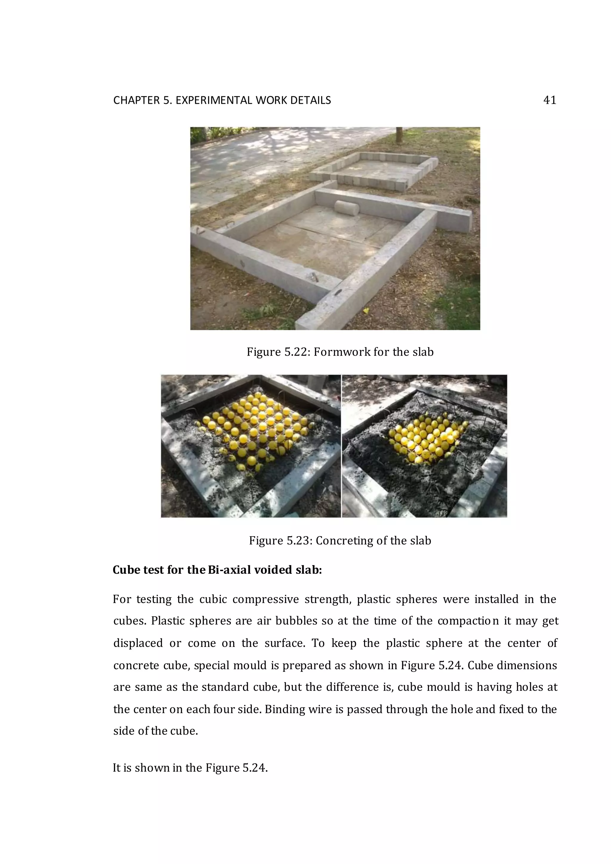 CHAPTER 5. EXPERIMENTAL WORK DETAILS 41
Figure 5.22: Formwork for the slab
Figure 5.23: Concreting of the slab
Cube test for the Bi-axial voided slab:
For testing the cubic compressive strength, plastic spheres were installed in the
cubes. Plastic spheres are air bubbles so at the time of the compaction it may get
displaced or come on the surface. To keep the plastic sphere at the center of
concrete cube, special mould is prepared as shown in Figure 5.24. Cube dimensions
are same as the standard cube, but the difference is, cube mould is having holes at
the center on each four side. Binding wire is passed through the hole and fixed to the
side of the cube.
It is shown in the Figure 5.24.
 