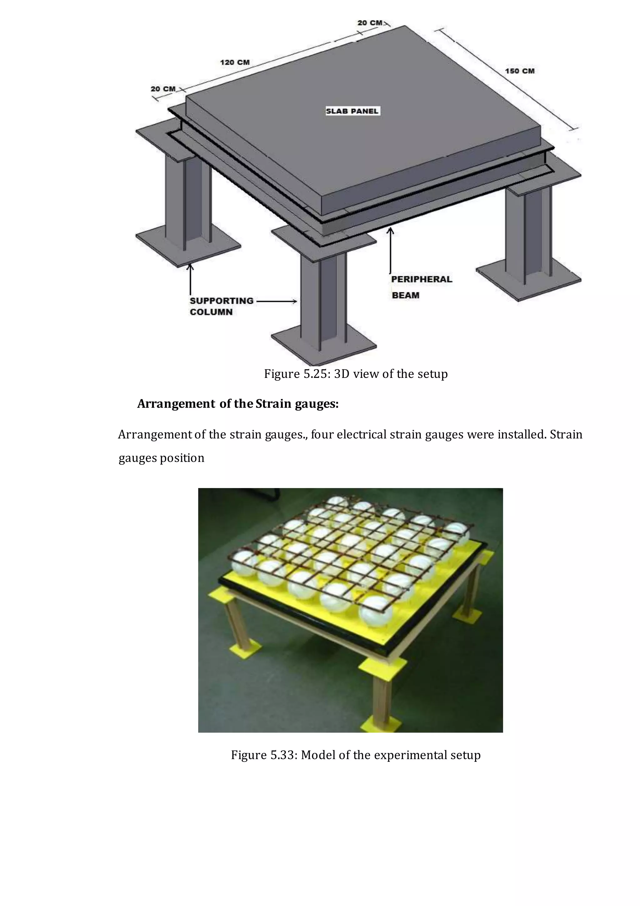 CHAPTER 5. EXPERIMENTAL WORK DETAILS 43
Figure 5.25: 3D view of the setup
Arrangement of the Strain gauges:
Arrangement of the strain gauges., four electrical strain gauges were installed. Strain
gauges position
Figure 5.33: Model of the experimental setup
 