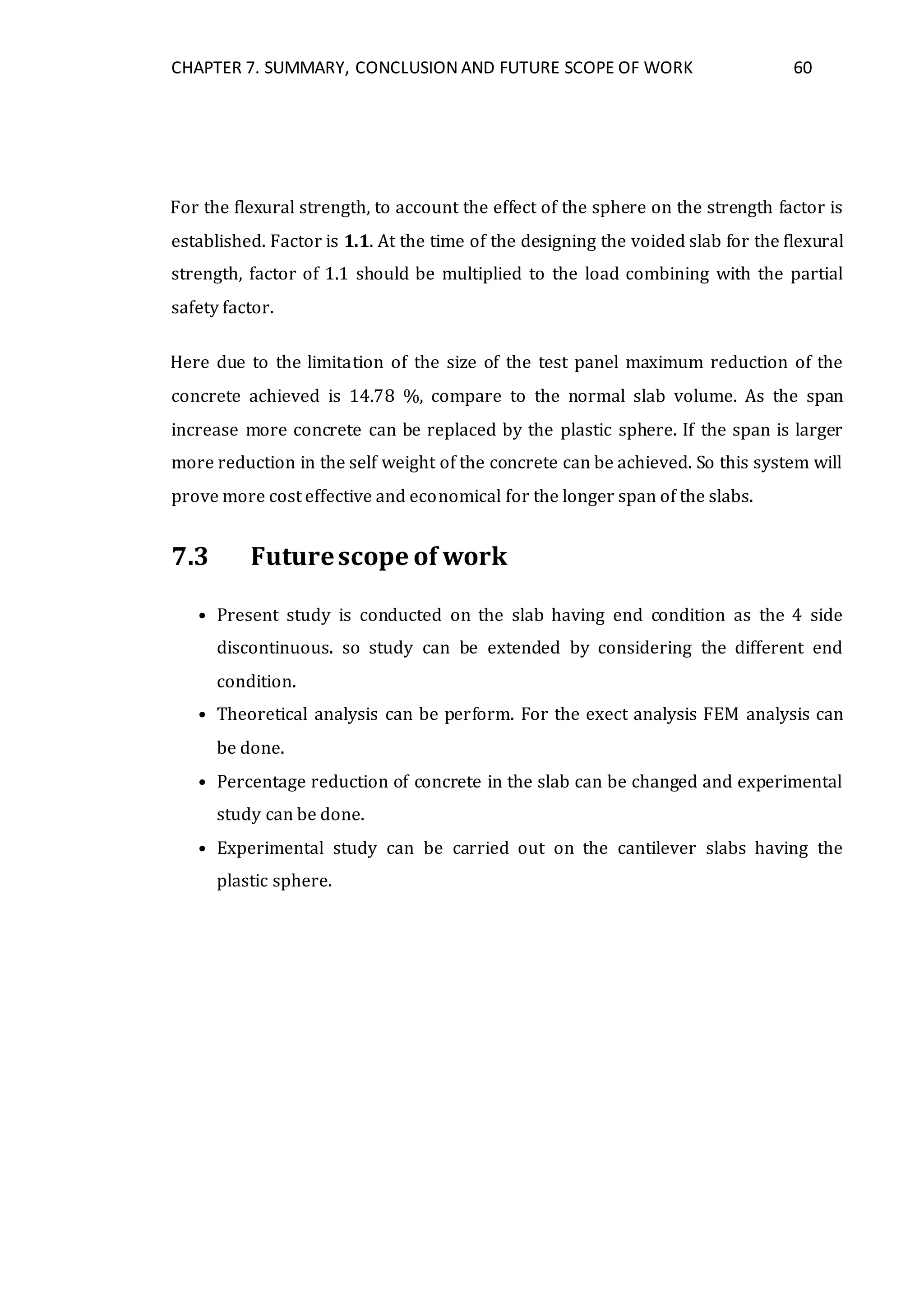 CHAPTER 7. SUMMARY, CONCLUSION AND FUTURE SCOPE OF WORK 60
For the flexural strength, to account the effect of the sphere on the strength factor is
established. Factor is 1.1. At the time of the designing the voided slab for the flexural
strength, factor of 1.1 should be multiplied to the load combining with the partial
safety factor.
Here due to the limitation of the size of the test panel maximum reduction of the
concrete achieved is 14.78 %, compare to the normal slab volume. As the span
increase more concrete can be replaced by the plastic sphere. If the span is larger
more reduction in the self weight of the concrete can be achieved. So this system will
prove more cost effective and economical for the longer span of the slabs.
7.3 Futurescope of work
• Present study is conducted on the slab having end condition as the 4 side
discontinuous. so study can be extended by considering the different end
condition.
• Theoretical analysis can be perform. For the exect analysis FEM analysis can
be done.
• Percentage reduction of concrete in the slab can be changed and experimental
study can be done.
• Experimental study can be carried out on the cantilever slabs having the
plastic sphere.
 