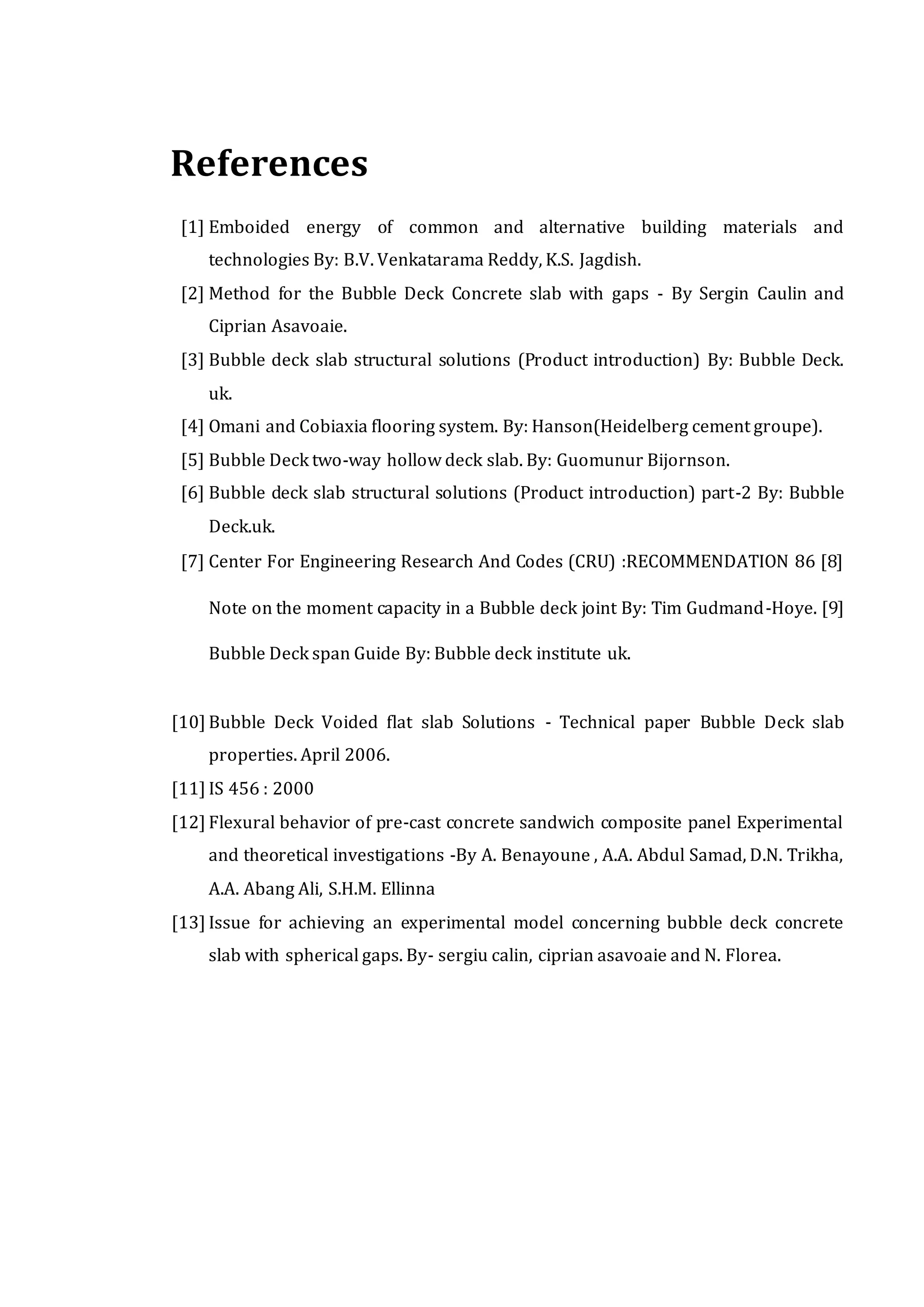 References
[1] Emboided energy of common and alternative building materials and
technologies By: B.V. Venkatarama Reddy, K.S. Jagdish.
[2] Method for the Bubble Deck Concrete slab with gaps - By Sergin Caulin and
Ciprian Asavoaie.
[3] Bubble deck slab structural solutions (Product introduction) By: Bubble Deck.
uk.
[4] Omani and Cobiaxia flooring system. By: Hanson(Heidelberg cement groupe).
[5] Bubble Deck two-way hollow deck slab. By: Guomunur Bijornson.
[6] Bubble deck slab structural solutions (Product introduction) part-2 By: Bubble
Deck.uk.
[7] Center For Engineering Research And Codes (CRU) :RECOMMENDATION 86 [8]
Note on the moment capacity in a Bubble deck joint By: Tim Gudmand-Hoye. [9]
Bubble Deck span Guide By: Bubble deck institute uk.
[10] Bubble Deck Voided flat slab Solutions - Technical paper Bubble Deck slab
properties. April 2006.
[11] IS 456 : 2000
[12] Flexural behavior of pre-cast concrete sandwich composite panel Experimental
and theoretical investigations -By A. Benayoune , A.A. Abdul Samad, D.N. Trikha,
A.A. Abang Ali, S.H.M. Ellinna
[13] Issue for achieving an experimental model concerning bubble deck concrete
slab with spherical gaps. By- sergiu calin, ciprian asavoaie and N. Florea.
 