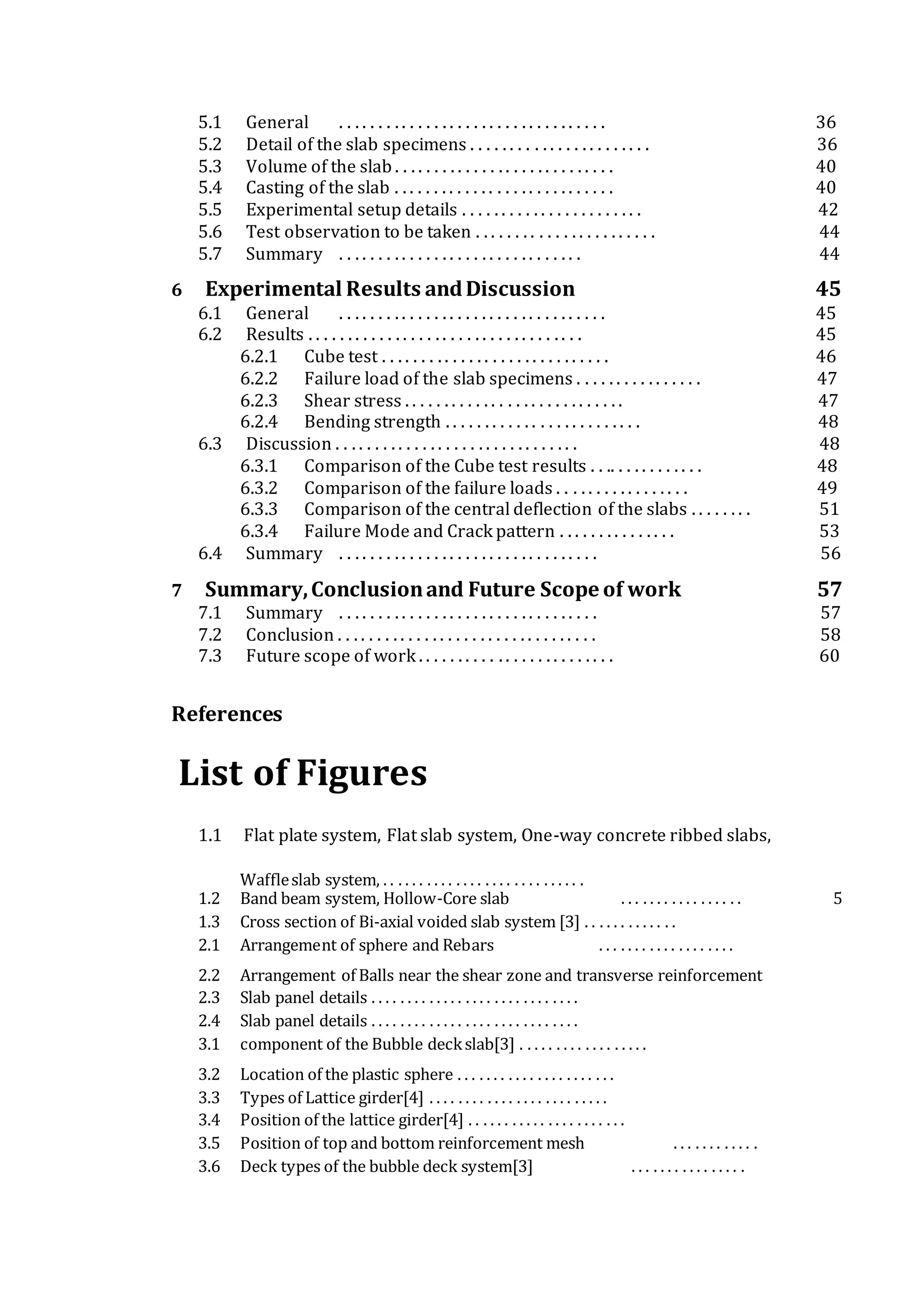 5.1 General . . . . . . . . . . . . . . . . . . . . . . . . . . . . . . . . . . 36
5.2 Detail of the slab specimens . . . . . . . . . . . . . . . . . . . . . . . 36
5.3 Volume of the slab . . . . . . . . . . . . . . . . . . . . . . . . . . . . 40
5.4 Casting of the slab . . . . . . . . . . . . . . . . . . . . . . . . . . . . 40
5.5 Experimental setup details . . . . . . . . . . . . . . . . . . . . . . . 42
5.6 Test observation to be taken . . . . . . . . . . . . . . . . . . . . . . . 44
5.7 Summary . . . . . . . . . . . . . . . . . . . . . . . . . . . . . . . 44
6 Experimental Results andDiscussion 45
6.1 General . . . . . . . . . . . . . . . . . . . . . . . . . . . . . . . . . . 45
6.2 Results . . . . . . . . . . . . . . . . . . . . . . . . . . . . . . . . . . . 45
6.2.1 Cube test . . . . . . . . . . . . . . . . . . . . . . . . . . . . . 46
6.2.2 Failure load of the slab specimens . . . . . . . . . . . . . . . . 47
6.2.3 Shear stress . . . . . . . . . . . . . . . . . . . . . . . . . . . . 47
6.2.4 Bending strength . . . . . . . . . . . . . . . . . . . . . . . . . 48
6.3 Discussion . . . . . . . . . . . . . . . . . . . . . . . . . . . . . . . 48
6.3.1 Comparison of the Cube test results . . .. . . . . . . . . . . . 48
6.3.2 Comparison of the failure loads . . . . . . . . . . . . . . . . . 49
6.3.3 Comparison of the central deflection of the slabs . . . . . . . . 51
6.3.4 Failure Mode and Crack pattern . . . . . . . . . . . . . . . 53
6.4 Summary . . . . . . . . . . . . . . . . . . . . . . . . . . . . . . . . . 56
7 Summary,Conclusionand Future Scope of work 57
7.1 Summary . . . . . . . . . . . . . . . . . . . . . . . . . . . . . . . . . 57
7.2 Conclusion . . . . . . . . . . . . . . . . . . . . . . . . . . . . . . . . . 58
7.3 Future scope of work . . . . . . . . . . . . . . . . . . . . . . . . . 60
References
List of Figures
1.1 Flat plate system, Flat slab system, One-way concrete ribbed slabs,
Waffleslab system, . . . . . . . . . . . . . . . . . . . . . . . . . . . .
1.2 Band beam system, Hollow-Core slab . . . . . . . . . . . . . . . . . 5
1.3 Cross section of Bi-axial voided slab system [3] . . . . . . . . . . . . .
2.1 Arrangement of sphere and Rebars . . . . . . . . . . . . . . . . . . .
2.2 Arrangement of Balls near the shear zone and transverse reinforcement
2.3 Slab panel details . . . . . . . . . . . . . . . . . . . . . . . . . . . . .
2.4 Slab panel details . . . . . . . . . . . . . . . . . . . . . . . . . . . . .
3.1 component of the Bubble deckslab[3] . . . . . . . . . . . . . . . . . .
3.2 Location of the plastic sphere . . . . . . . . . . . . . . . . . . . . . .
3.3 Types of Lattice girder[4] . . . . . . . . . . . . . . . . . . . . . . . . .
3.4 Position of the lattice girder[4] . . . . . . . . . . . . . . . . . . . . . .
3.5 Position of top and bottom reinforcement mesh . . . . . . . . . . . .
3.6 Deck types of the bubble deck system[3] . . . . . . . . . . . . . . . .
 