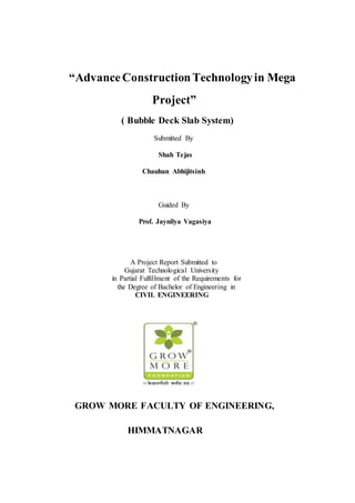 “AdvanceConstructionTechnologyin Mega
Project”
( Bubble Deck Slab System)
Submitted By
Shah Tejas
Chauhan Abhijitsinh
Guided By
Prof. Jaynilya Vagasiya
A Project Report Submitted to
Gujarat Technological University
in Partial Fulfillment of the Requirements for
the Degree of Bachelor of Engineering in
CIVIL ENGINEERING
GROW MORE FACULTY OF ENGINEERING,
HIMMATNAGAR
 