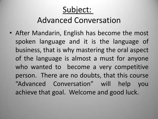 Subject:
         Advanced Conversation
• After Mandarin, English has become the most
  spoken language and it is the language of
  business, that is why mastering the oral aspect
  of the language is almost a must for anyone
  who wanted to become a very competitive
  person. There are no doubts, that this course
  “Advanced Conversation” will help you
  achieve that goal. Welcome and good luck.
 