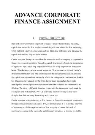 ADVANCE CORPORATE
FINANCE ASSIGNMENT
I. CAPITAL STRUCTURE
Debt and equity are the two important sources of finance for the firms. Basically,
capital structure of the firm revolves around the judicious mix of the debt and equity.
Upon Debt and equity mix much research has been done and many have designed the
capital structure in a very different manner.
Capital structure theory can be said as the manner in which a company or organization
finance its economic activities. Basically, capital structure of a firm is the combination
of equity and debt. It is a very important decision for every organization or business
house. This decision revolves around a question “How to make an optimal capital’s
structure for the firm?” and what are the factors that influence the decision. Because
the capital structure decision ultimately affects the management, investors and lenders.
So, it becomes very crucial for the firms. Earlier many researchers have made
investigation on the capital structure determinants but still there are loopholes to be
filled up. The theory of Capital Structure began with the phenomenal work made by
Modigliani and Miller (1958, 1963). It stirredthe academic world to pour more
thoughts into that and many interesting works came out.
Capital structure refers to the way a firm chooses to finance its assets and investments
through some combination of equity, debt, or internal funds. It is in the best interests
of a company to find the optimal ratio of debt to equity to reduce their risk of
insolvency, continue to be successful and ultimately remain or to become profitable.
 