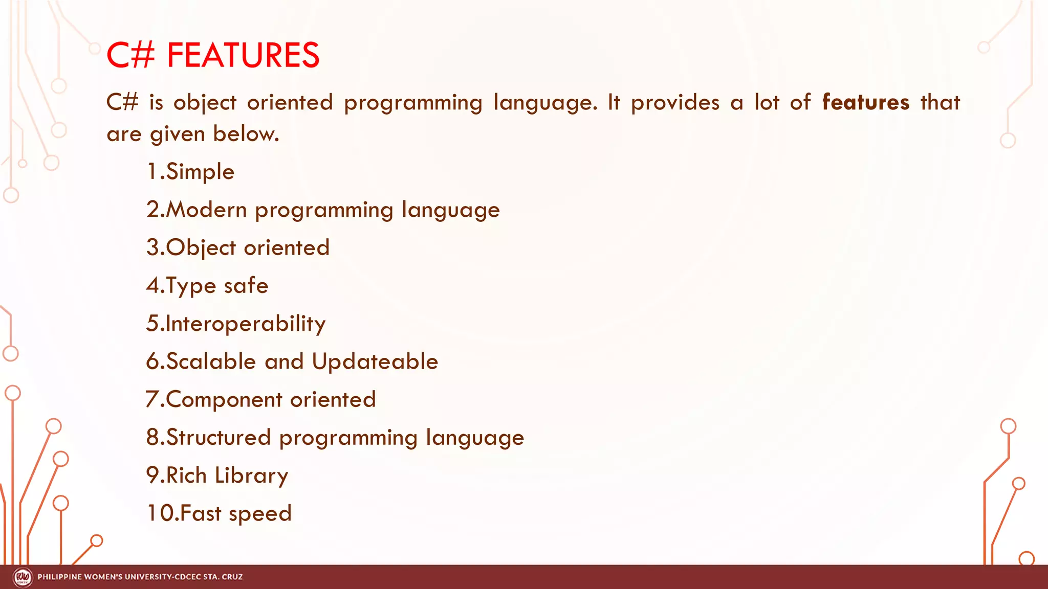 C# FEATURES
C# is object oriented programming language. It provides a lot of features that
are given below.
1.Simple
2.Modern programming language
3.Object oriented
4.Type safe
5.Interoperability
6.Scalable and Updateable
7.Component oriented
8.Structured programming language
9.Rich Library
10.Fast speed
 