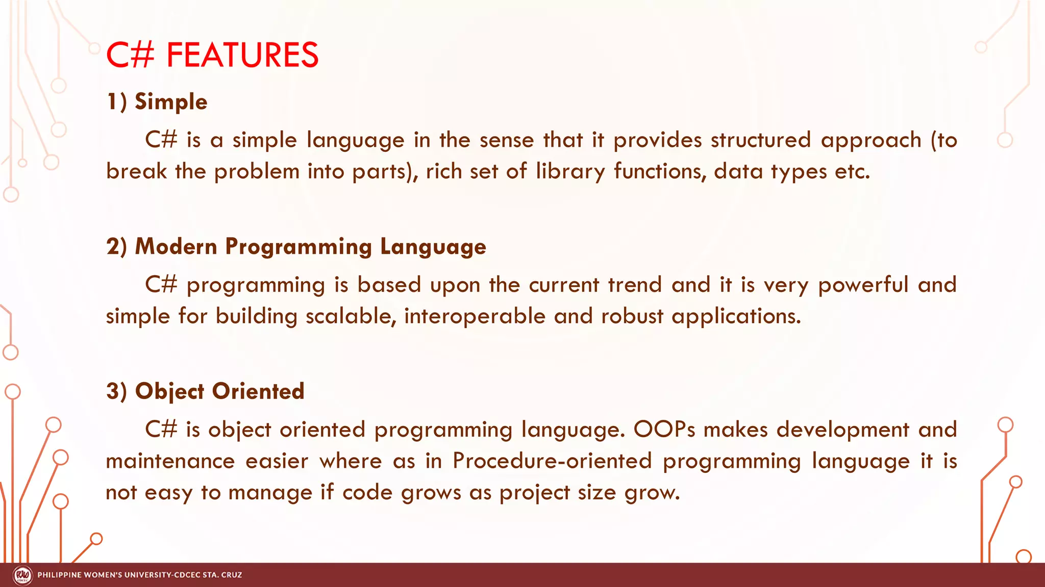 C# FEATURES
1) Simple
C# is a simple language in the sense that it provides structured approach (to
break the problem into parts), rich set of library functions, data types etc.
2) Modern Programming Language
C# programming is based upon the current trend and it is very powerful and
simple for building scalable, interoperable and robust applications.
3) Object Oriented
C# is object oriented programming language. OOPs makes development and
maintenance easier where as in Procedure-oriented programming language it is
not easy to manage if code grows as project size grow.
 