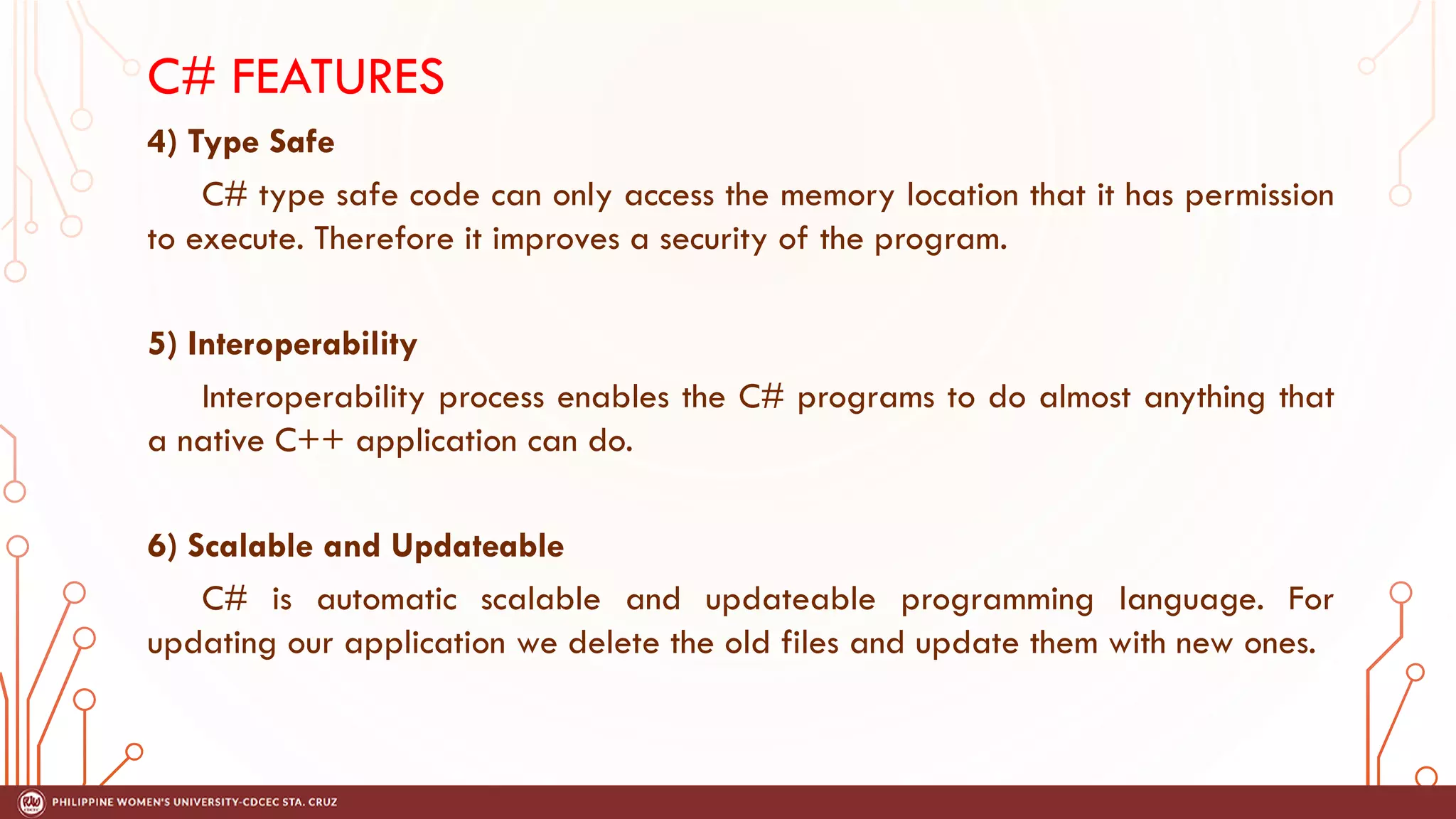 C# FEATURES
4) Type Safe
C# type safe code can only access the memory location that it has permission
to execute. Therefore it improves a security of the program.
5) Interoperability
Interoperability process enables the C# programs to do almost anything that
a native C++ application can do.
6) Scalable and Updateable
C# is automatic scalable and updateable programming language. For
updating our application we delete the old files and update them with new ones.
 