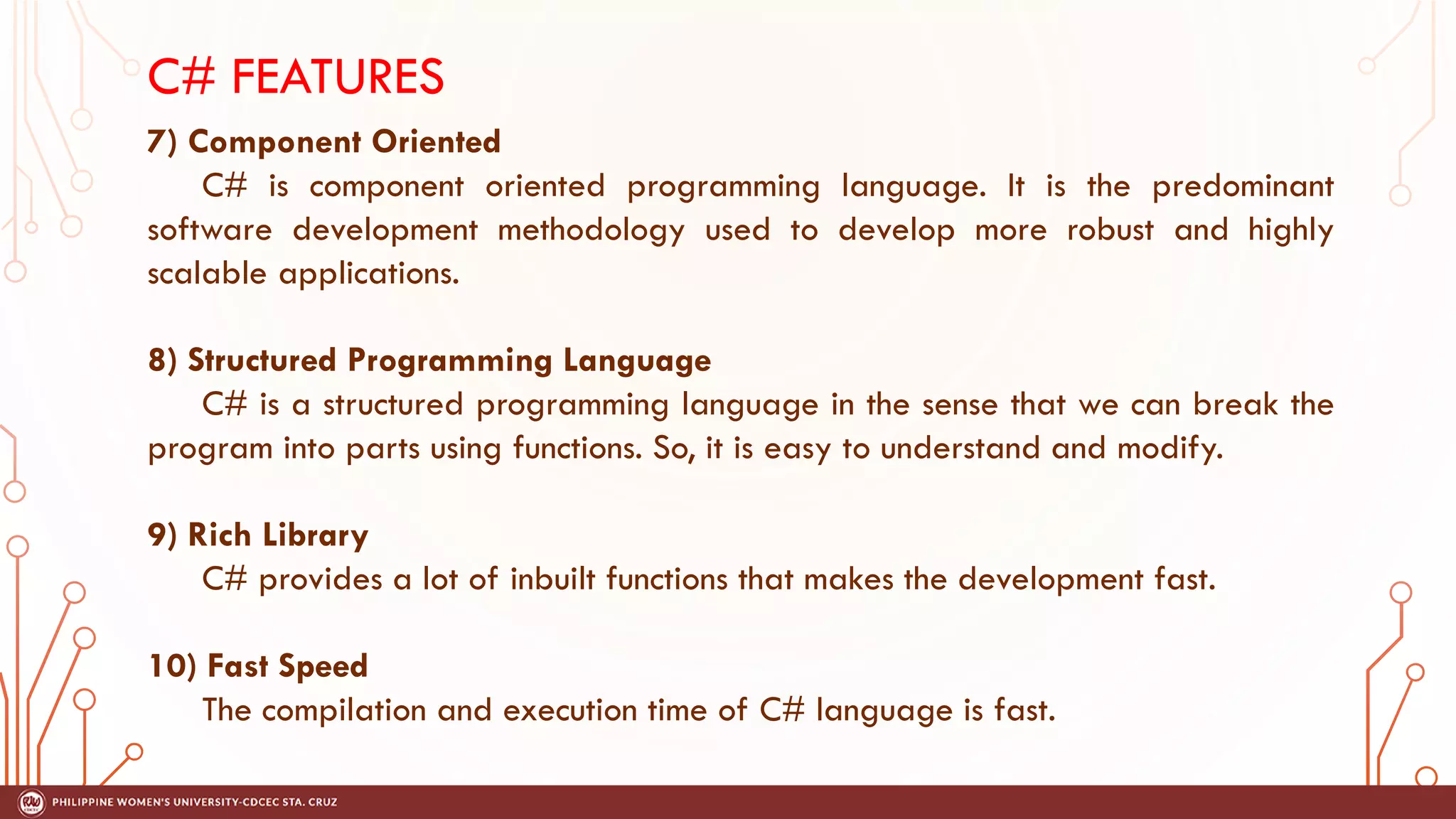C# FEATURES
7) Component Oriented
C# is component oriented programming language. It is the predominant
software development methodology used to develop more robust and highly
scalable applications.
8) Structured Programming Language
C# is a structured programming language in the sense that we can break the
program into parts using functions. So, it is easy to understand and modify.
9) Rich Library
C# provides a lot of inbuilt functions that makes the development fast.
10) Fast Speed
The compilation and execution time of C# language is fast.
 