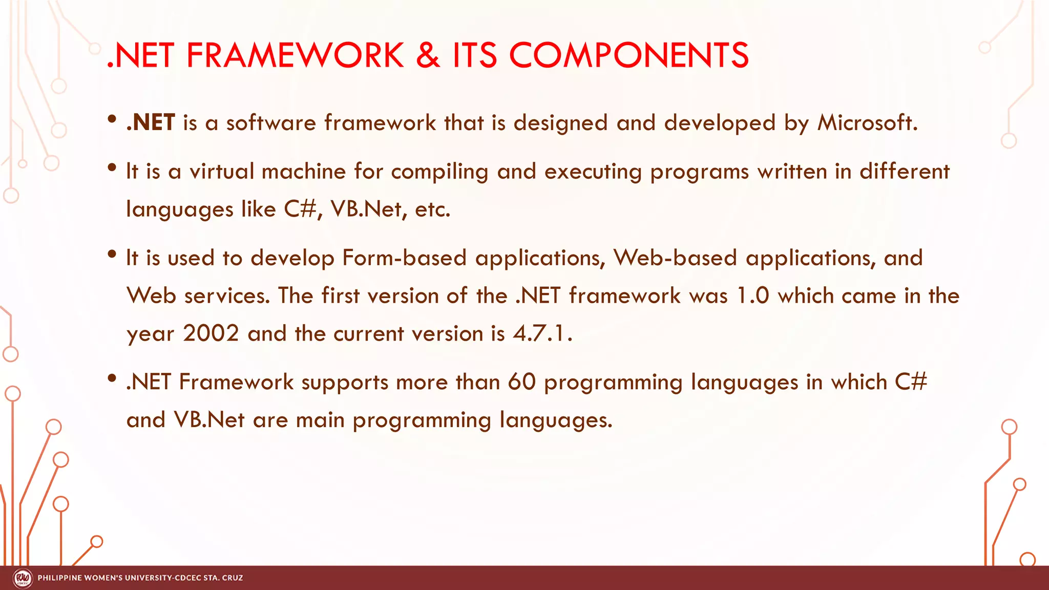 .NET FRAMEWORK & ITS COMPONENTS
• .NET is a software framework that is designed and developed by Microsoft.
• It is a virtual machine for compiling and executing programs written in different
languages like C#, VB.Net, etc.
• It is used to develop Form-based applications, Web-based applications, and
Web services. The first version of the .NET framework was 1.0 which came in the
year 2002 and the current version is 4.7.1.
• .NET Framework supports more than 60 programming languages in which C#
and VB.Net are main programming languages.
 