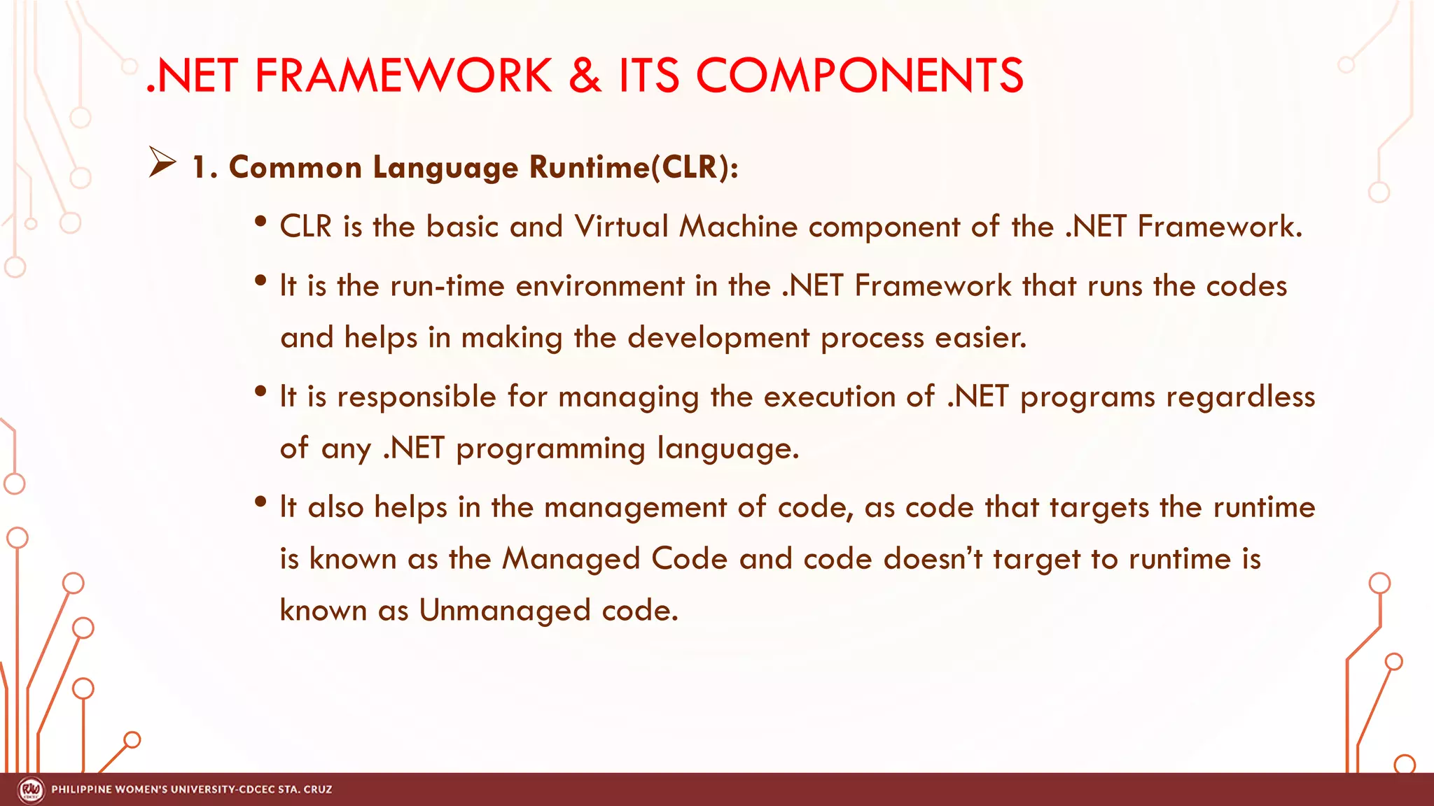 .NET FRAMEWORK & ITS COMPONENTS
➢ 1. Common Language Runtime(CLR):
• CLR is the basic and Virtual Machine component of the .NET Framework.
• It is the run-time environment in the .NET Framework that runs the codes
and helps in making the development process easier.
• It is responsible for managing the execution of .NET programs regardless
of any .NET programming language.
• It also helps in the management of code, as code that targets the runtime
is known as the Managed Code and code doesn’t target to runtime is
known as Unmanaged code.
 