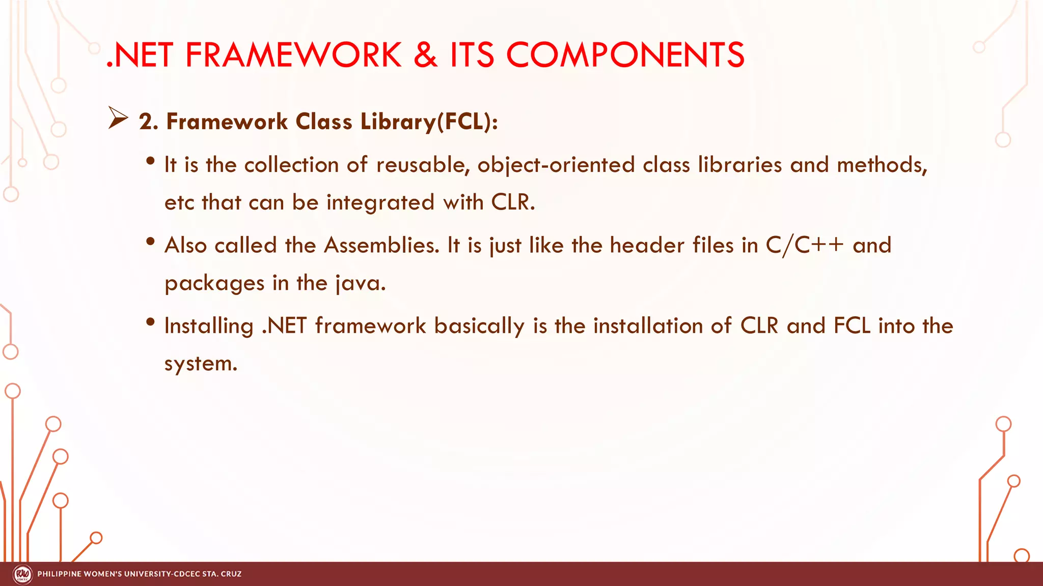 .NET FRAMEWORK & ITS COMPONENTS
➢ 2. Framework Class Library(FCL):
• It is the collection of reusable, object-oriented class libraries and methods,
etc that can be integrated with CLR.
• Also called the Assemblies. It is just like the header files in C/C++ and
packages in the java.
• Installing .NET framework basically is the installation of CLR and FCL into the
system.
 