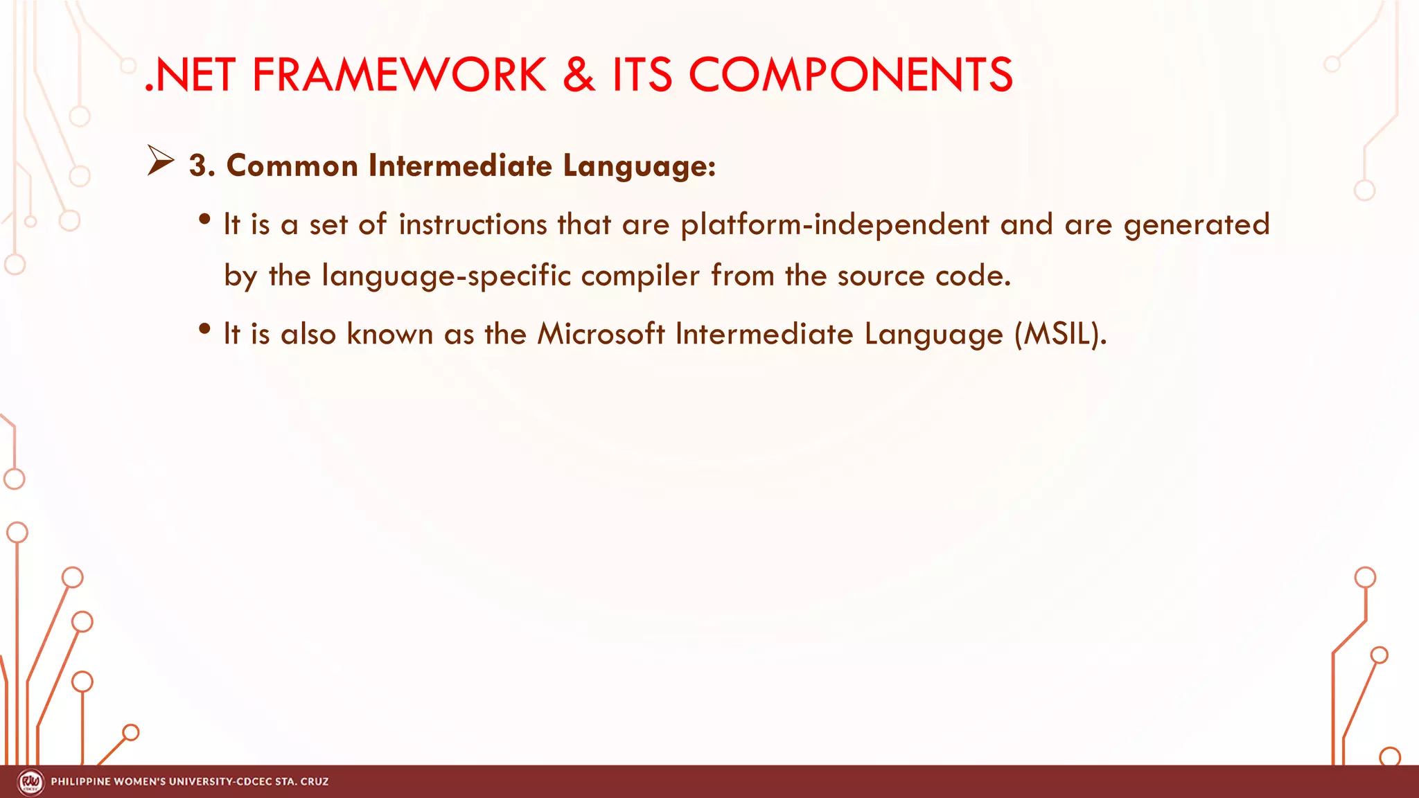.NET FRAMEWORK & ITS COMPONENTS
➢ 3. Common Intermediate Language:
• It is a set of instructions that are platform-independent and are generated
by the language-specific compiler from the source code.
• It is also known as the Microsoft Intermediate Language (MSIL).
 