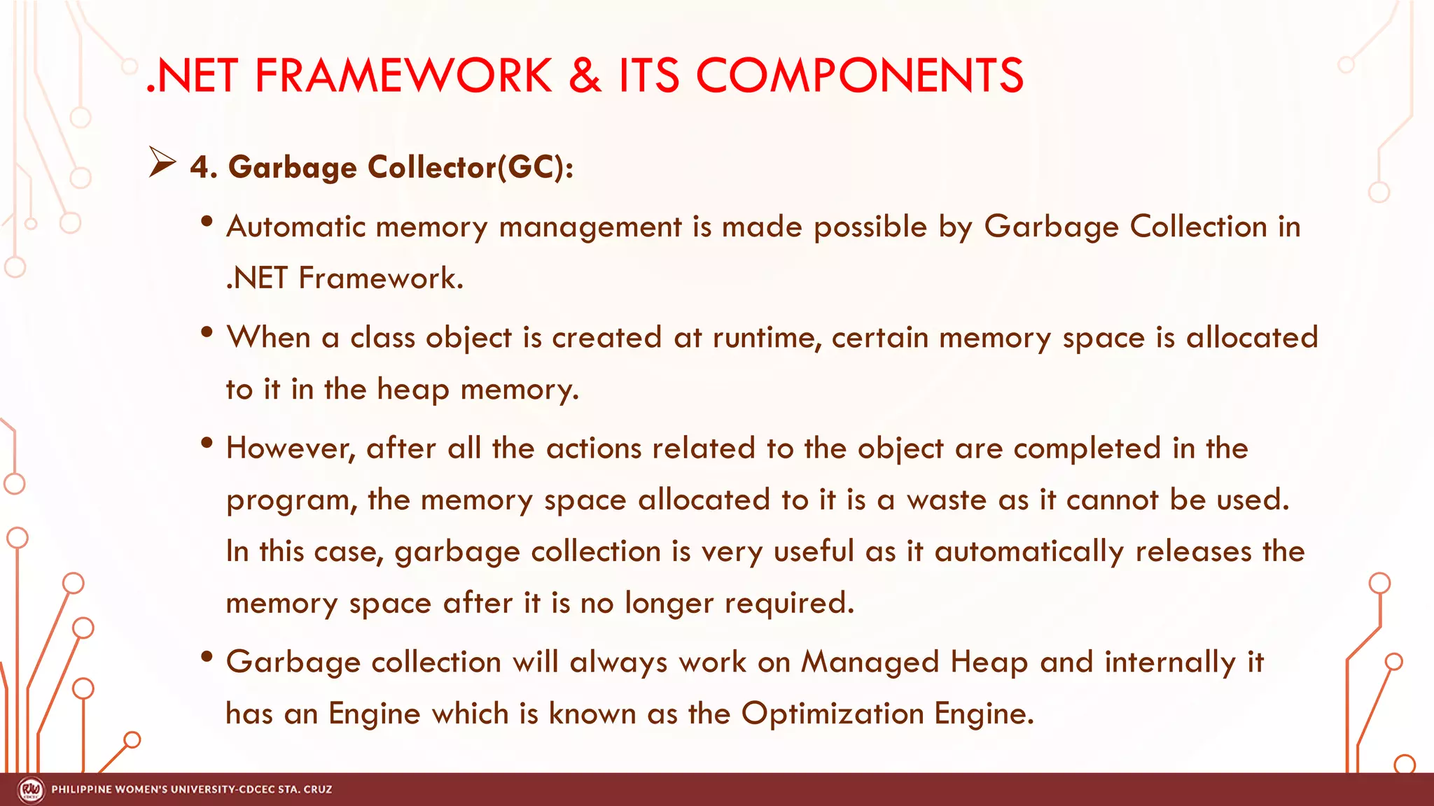 .NET FRAMEWORK & ITS COMPONENTS
➢ 4. Garbage Collector(GC):
• Automatic memory management is made possible by Garbage Collection in
.NET Framework.
• When a class object is created at runtime, certain memory space is allocated
to it in the heap memory.
• However, after all the actions related to the object are completed in the
program, the memory space allocated to it is a waste as it cannot be used.
In this case, garbage collection is very useful as it automatically releases the
memory space after it is no longer required.
• Garbage collection will always work on Managed Heap and internally it
has an Engine which is known as the Optimization Engine.
 