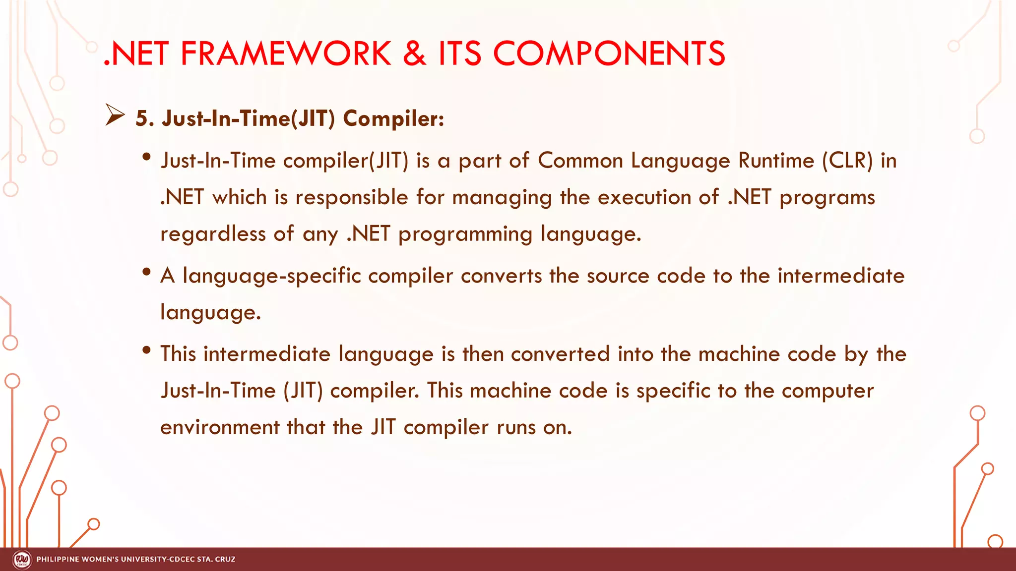 .NET FRAMEWORK & ITS COMPONENTS
➢ 5. Just-In-Time(JIT) Compiler:
• Just-In-Time compiler(JIT) is a part of Common Language Runtime (CLR) in
.NET which is responsible for managing the execution of .NET programs
regardless of any .NET programming language.
• A language-specific compiler converts the source code to the intermediate
language.
• This intermediate language is then converted into the machine code by the
Just-In-Time (JIT) compiler. This machine code is specific to the computer
environment that the JIT compiler runs on.
 