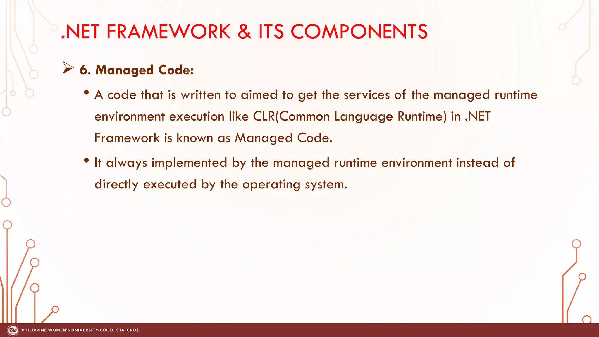 .NET FRAMEWORK & ITS COMPONENTS
➢ 6. Managed Code:
• A code that is written to aimed to get the services of the managed runtime
environment execution like CLR(Common Language Runtime) in .NET
Framework is known as Managed Code.
• It always implemented by the managed runtime environment instead of
directly executed by the operating system.
 