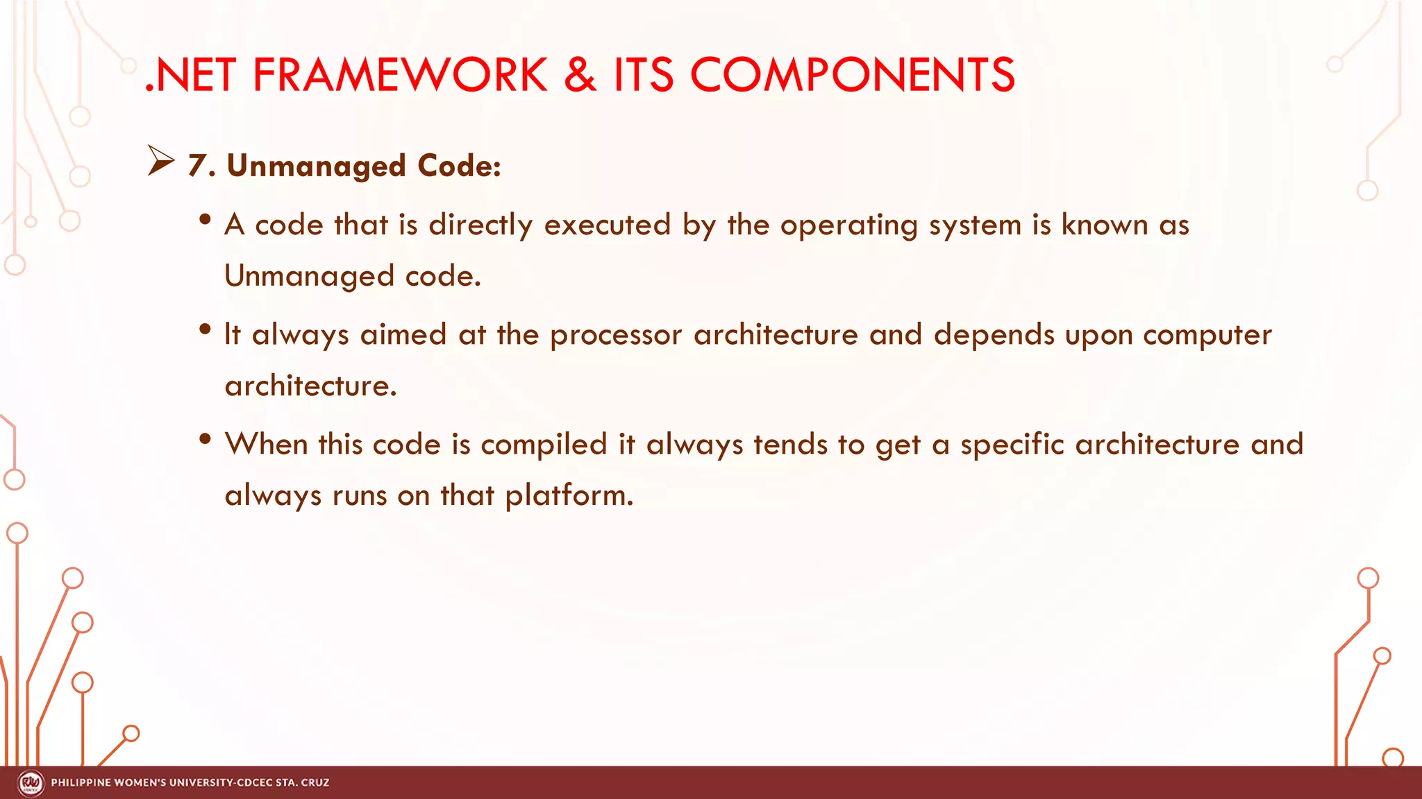 .NET FRAMEWORK & ITS COMPONENTS
➢ 7. Unmanaged Code:
• A code that is directly executed by the operating system is known as
Unmanaged code.
• It always aimed at the processor architecture and depends upon computer
architecture.
• When this code is compiled it always tends to get a specific architecture and
always runs on that platform.
 