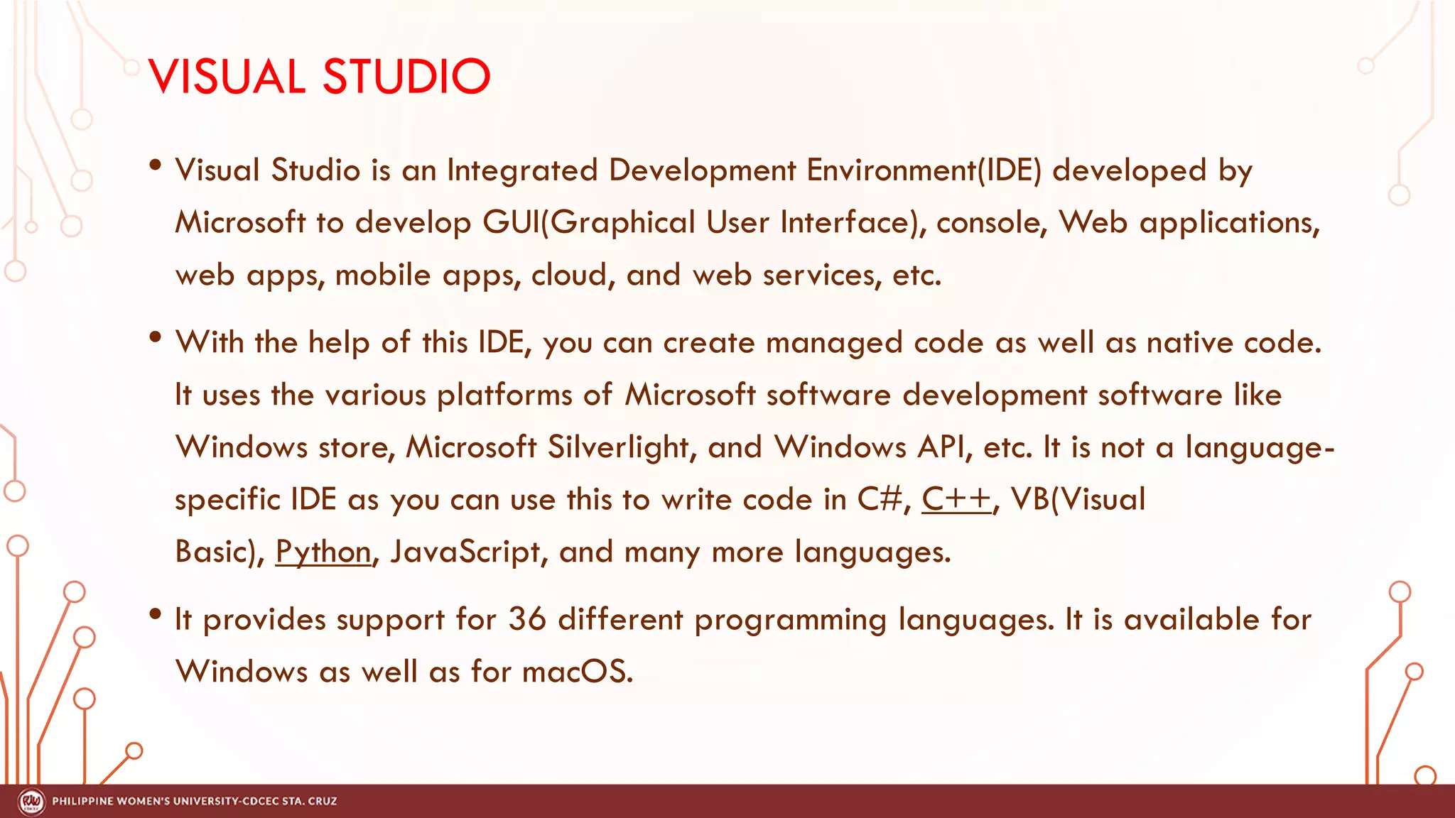 VISUAL STUDIO
• Visual Studio is an Integrated Development Environment(IDE) developed by
Microsoft to develop GUI(Graphical User Interface), console, Web applications,
web apps, mobile apps, cloud, and web services, etc.
• With the help of this IDE, you can create managed code as well as native code.
It uses the various platforms of Microsoft software development software like
Windows store, Microsoft Silverlight, and Windows API, etc. It is not a language-
specific IDE as you can use this to write code in C#, C++, VB(Visual
Basic), Python, JavaScript, and many more languages.
• It provides support for 36 different programming languages. It is available for
Windows as well as for macOS.
 