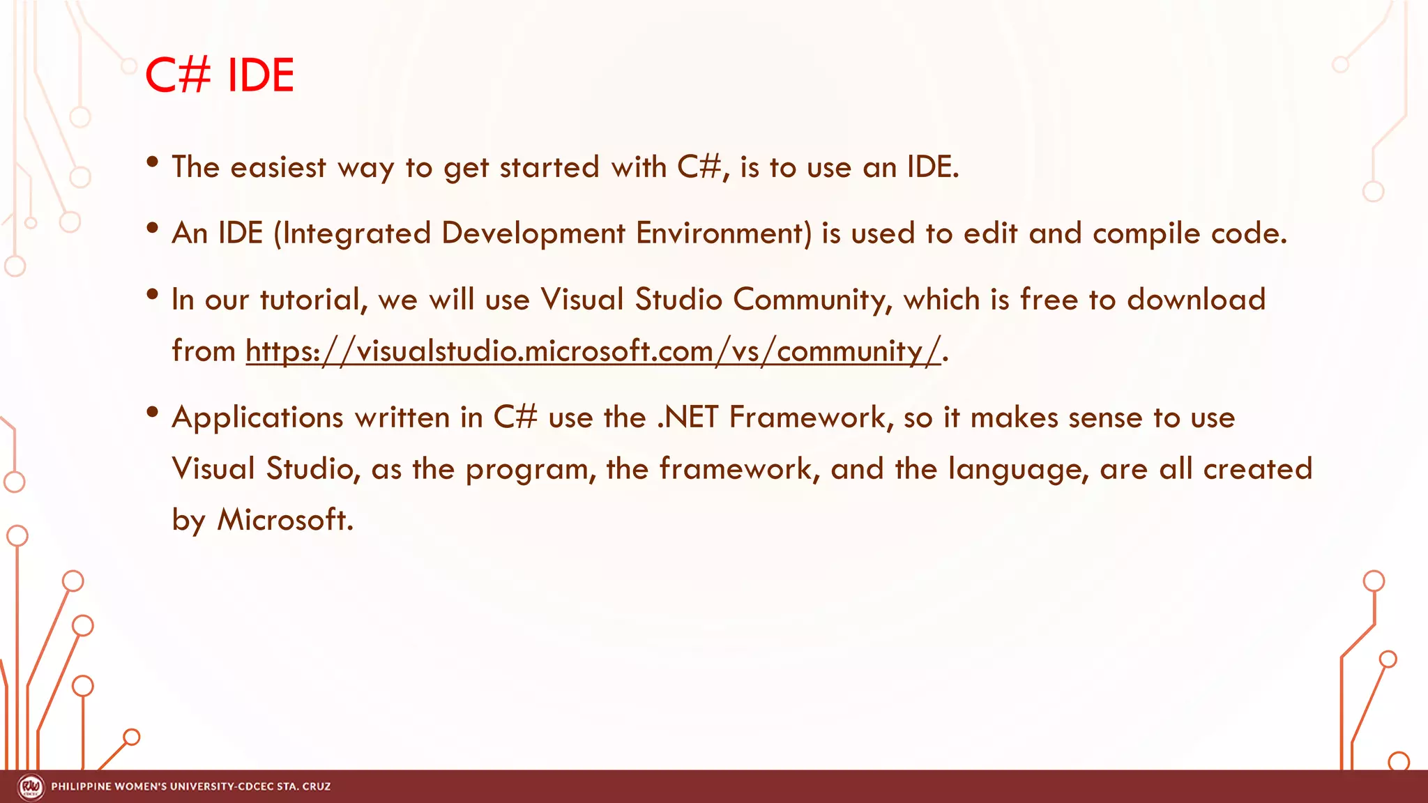 C# IDE
• The easiest way to get started with C#, is to use an IDE.
• An IDE (Integrated Development Environment) is used to edit and compile code.
• In our tutorial, we will use Visual Studio Community, which is free to download
from https://visualstudio.microsoft.com/vs/community/.
• Applications written in C# use the .NET Framework, so it makes sense to use
Visual Studio, as the program, the framework, and the language, are all created
by Microsoft.
 