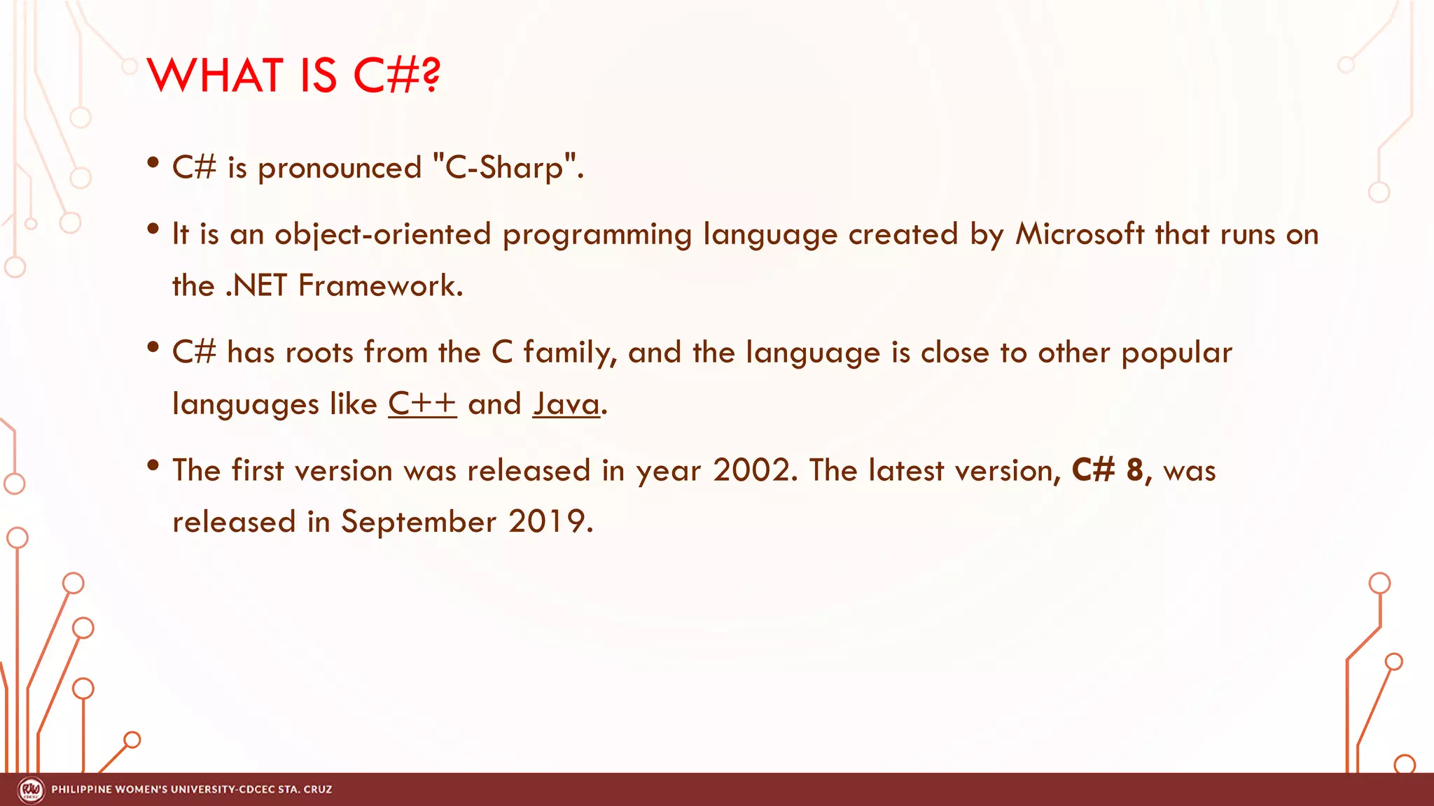 WHAT IS C#?
• C# is pronounced "C-Sharp".
• It is an object-oriented programming language created by Microsoft that runs on
the .NET Framework.
• C# has roots from the C family, and the language is close to other popular
languages like C++ and Java.
• The first version was released in year 2002. The latest version, C# 8, was
released in September 2019.
 