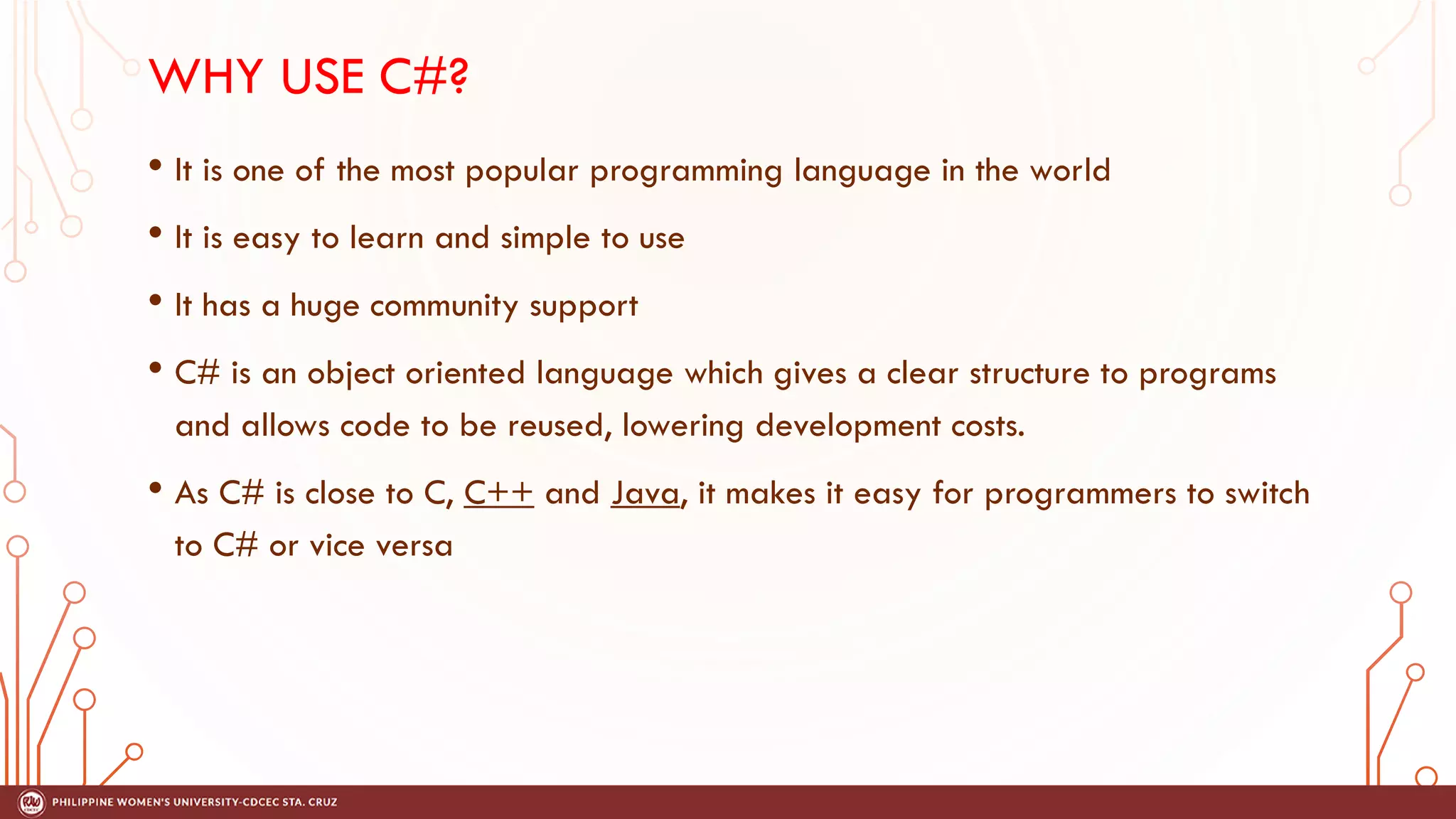 WHY USE C#?
• It is one of the most popular programming language in the world
• It is easy to learn and simple to use
• It has a huge community support
• C# is an object oriented language which gives a clear structure to programs
and allows code to be reused, lowering development costs.
• As C# is close to C, C++ and Java, it makes it easy for programmers to switch
to C# or vice versa
 