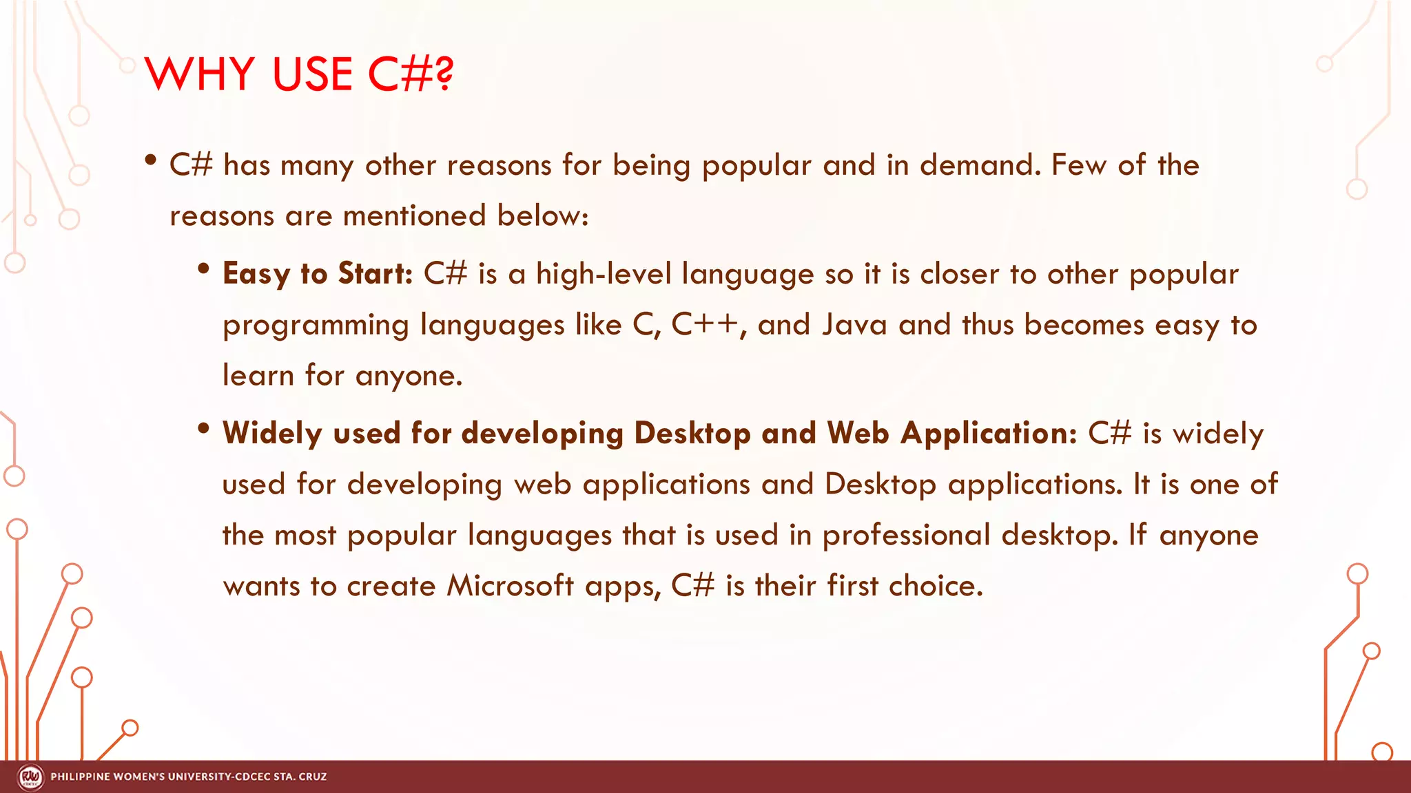 WHY USE C#?
• C# has many other reasons for being popular and in demand. Few of the
reasons are mentioned below:
• Easy to Start: C# is a high-level language so it is closer to other popular
programming languages like C, C++, and Java and thus becomes easy to
learn for anyone.
• Widely used for developing Desktop and Web Application: C# is widely
used for developing web applications and Desktop applications. It is one of
the most popular languages that is used in professional desktop. If anyone
wants to create Microsoft apps, C# is their first choice.
 