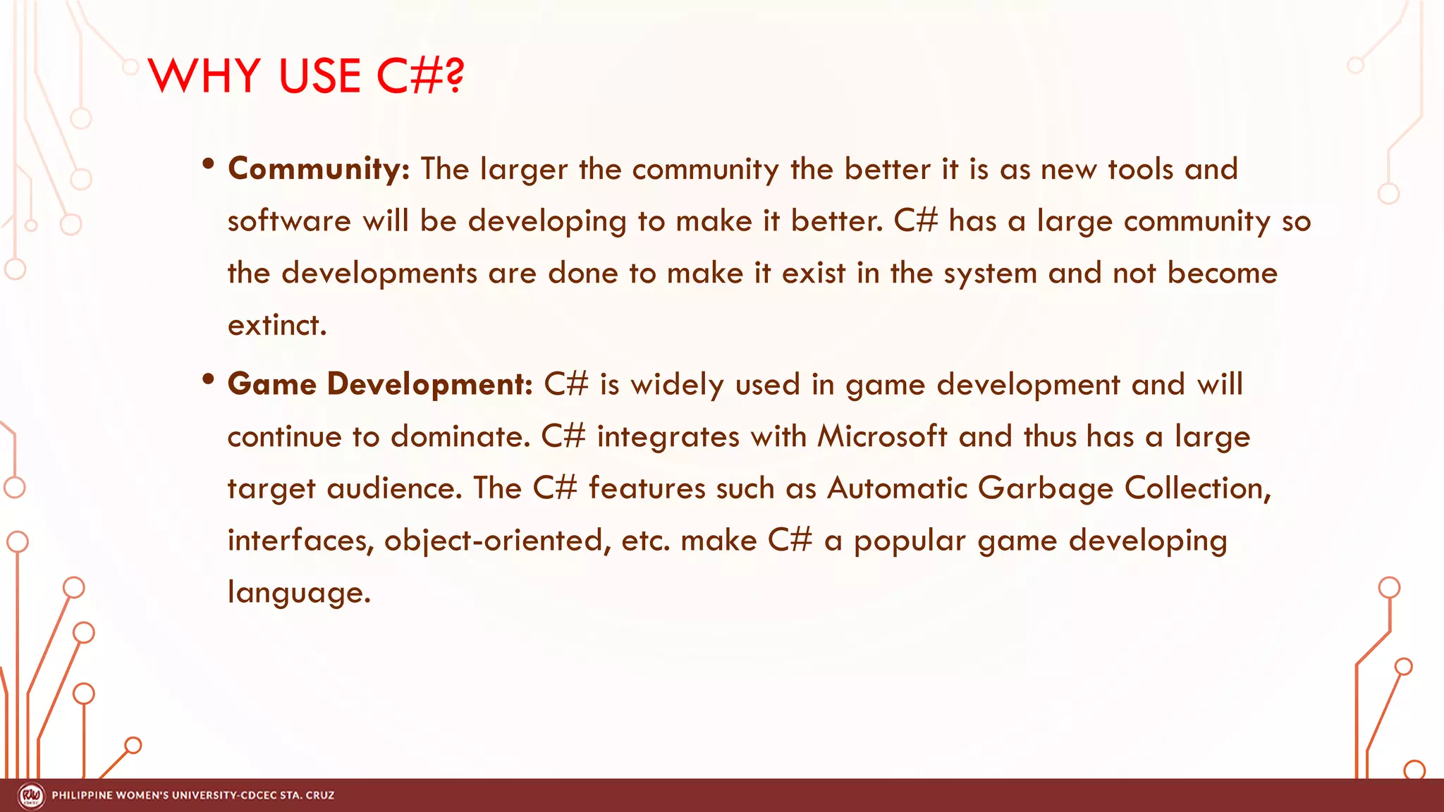 WHY USE C#?
• Community: The larger the community the better it is as new tools and
software will be developing to make it better. C# has a large community so
the developments are done to make it exist in the system and not become
extinct.
• Game Development: C# is widely used in game development and will
continue to dominate. C# integrates with Microsoft and thus has a large
target audience. The C# features such as Automatic Garbage Collection,
interfaces, object-oriented, etc. make C# a popular game developing
language.
 