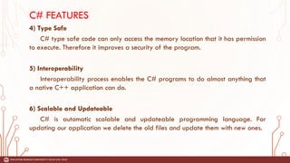 C# FEATURES
4) Type Safe
C# type safe code can only access the memory location that it has permission
to execute. Therefore it improves a security of the program.
5) Interoperability
Interoperability process enables the C# programs to do almost anything that
a native C++ application can do.
6) Scalable and Updateable
C# is automatic scalable and updateable programming language. For
updating our application we delete the old files and update them with new ones.
 