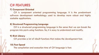 C# FEATURES
7) Component Oriented
C# is component oriented programming language. It is the predominant
software development methodology used to develop more robust and highly
scalable applications.
8) Structured Programming Language
C# is a structured programming language in the sense that we can break the
program into parts using functions. So, it is easy to understand and modify.
9) Rich Library
C# provides a lot of inbuilt functions that makes the development fast.
10) Fast Speed
The compilation and execution time of C# language is fast.
 