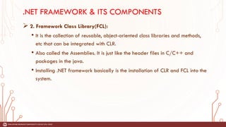 .NET FRAMEWORK & ITS COMPONENTS
➢ 2. Framework Class Library(FCL):
• It is the collection of reusable, object-oriented class libraries and methods,
etc that can be integrated with CLR.
• Also called the Assemblies. It is just like the header files in C/C++ and
packages in the java.
• Installing .NET framework basically is the installation of CLR and FCL into the
system.
 