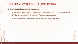 .NET FRAMEWORK & ITS COMPONENTS
➢ 3. Common Intermediate Language:
• It is a set of instructions that are platform-independent and are generated
by the language-specific compiler from the source code.
• It is also known as the Microsoft Intermediate Language (MSIL).
 