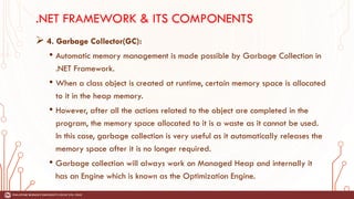 .NET FRAMEWORK & ITS COMPONENTS
➢ 4. Garbage Collector(GC):
• Automatic memory management is made possible by Garbage Collection in
.NET Framework.
• When a class object is created at runtime, certain memory space is allocated
to it in the heap memory.
• However, after all the actions related to the object are completed in the
program, the memory space allocated to it is a waste as it cannot be used.
In this case, garbage collection is very useful as it automatically releases the
memory space after it is no longer required.
• Garbage collection will always work on Managed Heap and internally it
has an Engine which is known as the Optimization Engine.
 