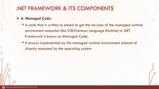 .NET FRAMEWORK & ITS COMPONENTS
➢ 6. Managed Code:
• A code that is written to aimed to get the services of the managed runtime
environment execution like CLR(Common Language Runtime) in .NET
Framework is known as Managed Code.
• It always implemented by the managed runtime environment instead of
directly executed by the operating system.
 