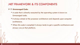 .NET FRAMEWORK & ITS COMPONENTS
➢ 7. Unmanaged Code:
• A code that is directly executed by the operating system is known as
Unmanaged code.
• It always aimed at the processor architecture and depends upon computer
architecture.
• When this code is compiled it always tends to get a specific architecture and
always runs on that platform.
 