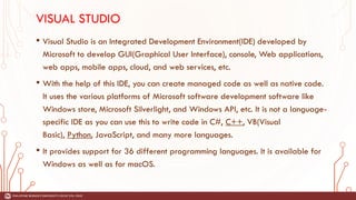 VISUAL STUDIO
• Visual Studio is an Integrated Development Environment(IDE) developed by
Microsoft to develop GUI(Graphical User Interface), console, Web applications,
web apps, mobile apps, cloud, and web services, etc.
• With the help of this IDE, you can create managed code as well as native code.
It uses the various platforms of Microsoft software development software like
Windows store, Microsoft Silverlight, and Windows API, etc. It is not a language-
specific IDE as you can use this to write code in C#, C++, VB(Visual
Basic), Python, JavaScript, and many more languages.
• It provides support for 36 different programming languages. It is available for
Windows as well as for macOS.
 