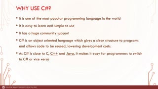 WHY USE C#?
• It is one of the most popular programming language in the world
• It is easy to learn and simple to use
• It has a huge community support
• C# is an object oriented language which gives a clear structure to programs
and allows code to be reused, lowering development costs.
• As C# is close to C, C++ and Java, it makes it easy for programmers to switch
to C# or vice versa
 
