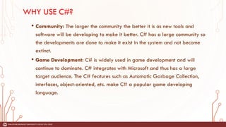 WHY USE C#?
• Community: The larger the community the better it is as new tools and
software will be developing to make it better. C# has a large community so
the developments are done to make it exist in the system and not become
extinct.
• Game Development: C# is widely used in game development and will
continue to dominate. C# integrates with Microsoft and thus has a large
target audience. The C# features such as Automatic Garbage Collection,
interfaces, object-oriented, etc. make C# a popular game developing
language.
 