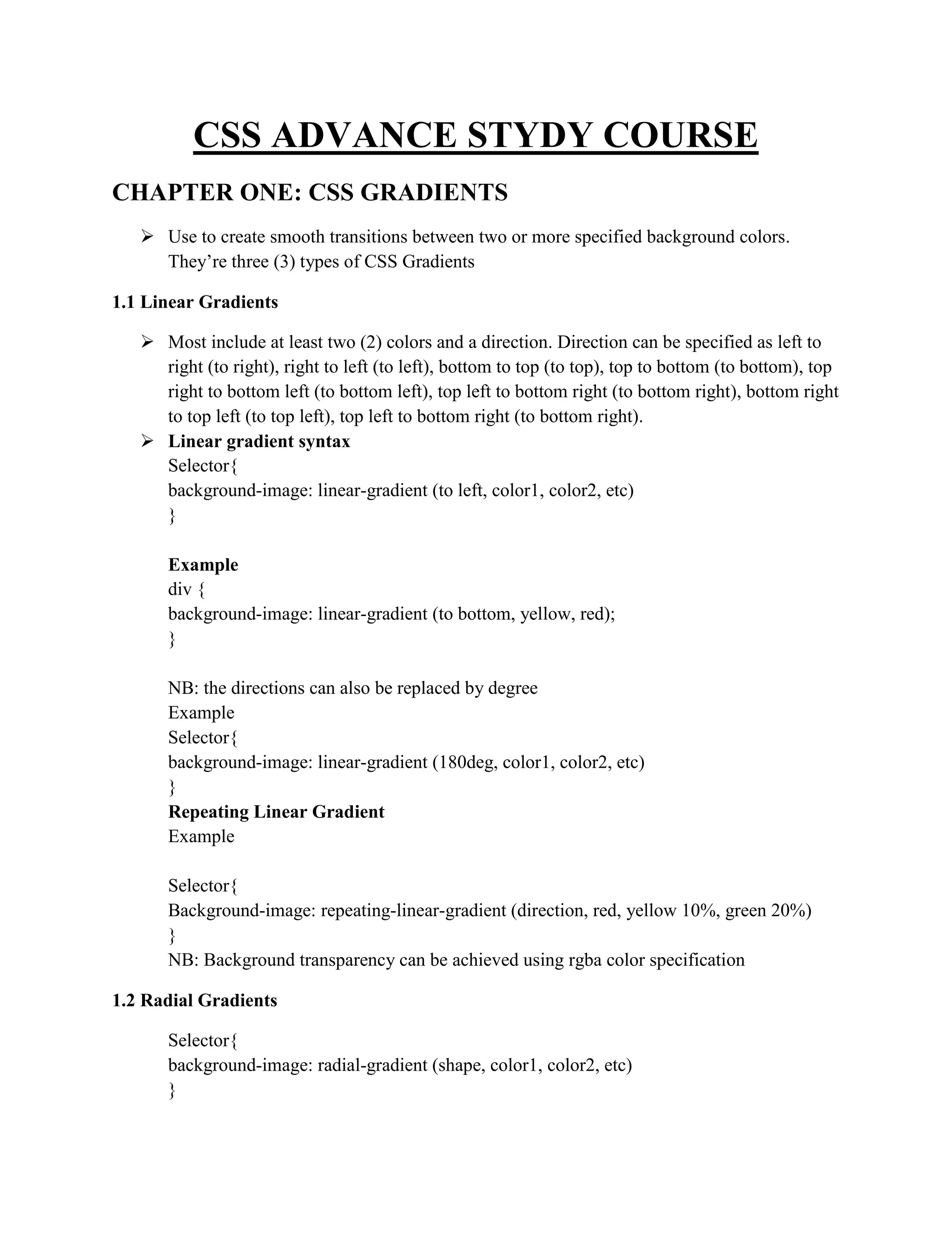 CSS ADVANCE STYDY COURSE
CHAPTER ONE: CSS GRADIENTS
 Use to create smooth transitions between two or more specified background colors.
They’re three (3) types of CSS Gradients
1.1 Linear Gradients
 Most include at least two (2) colors and a direction. Direction can be specified as left to
right (to right), right to left (to left), bottom to top (to top), top to bottom (to bottom), top
right to bottom left (to bottom left), top left to bottom right (to bottom right), bottom right
to top left (to top left), top left to bottom right (to bottom right).
 Linear gradient syntax
Selector{
background-image: linear-gradient (to left, color1, color2, etc)
}
Example
div {
background-image: linear-gradient (to bottom, yellow, red);
}
NB: the directions can also be replaced by degree
Example
Selector{
background-image: linear-gradient (180deg, color1, color2, etc)
}
Repeating Linear Gradient
Example
Selector{
Background-image: repeating-linear-gradient (direction, red, yellow 10%, green 20%)
}
NB: Background transparency can be achieved using rgba color specification
1.2 Radial Gradients
Selector{
background-image: radial-gradient (shape, color1, color2, etc)
}
 