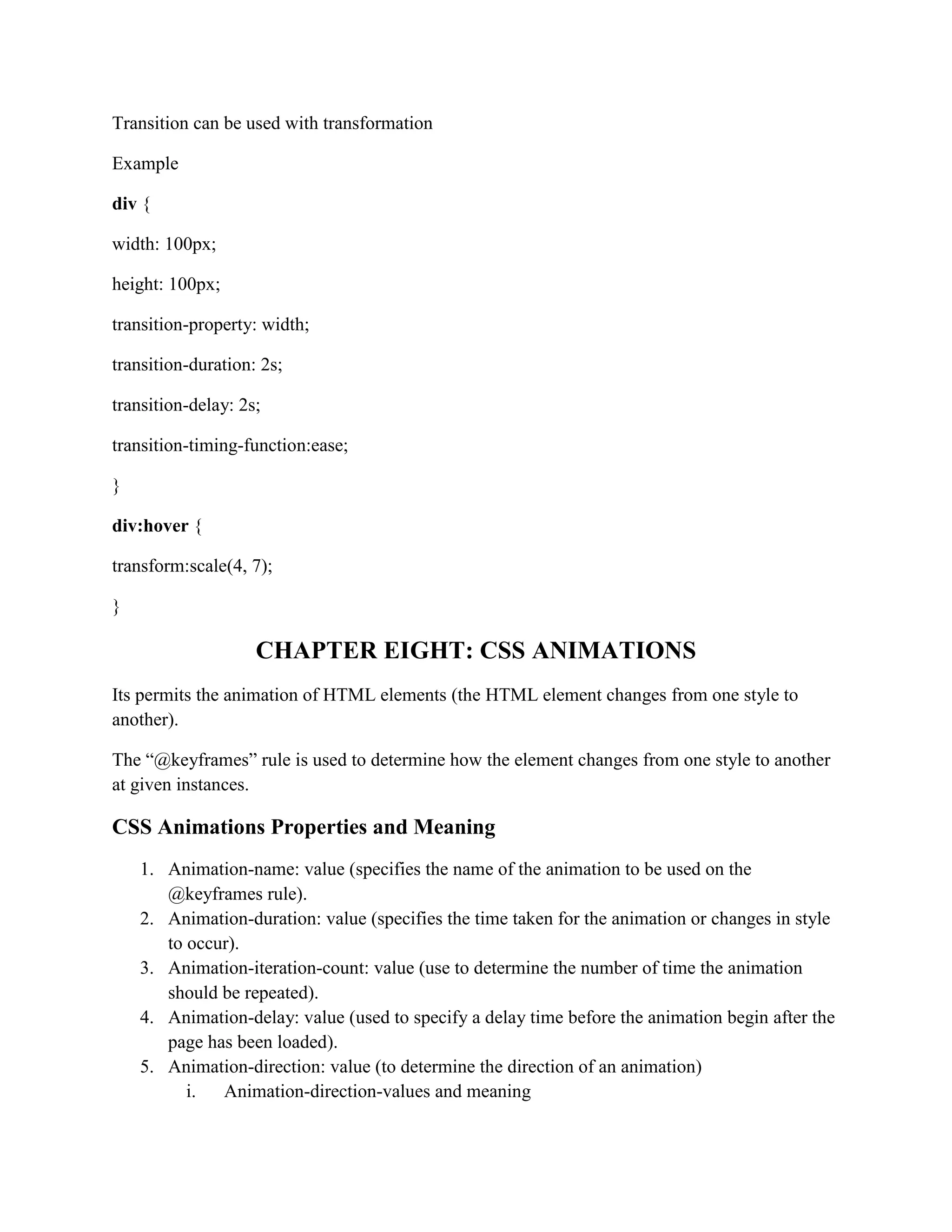 Transition can be used with transformation
Example
div {
width: 100px;
height: 100px;
transition-property: width;
transition-duration: 2s;
transition-delay: 2s;
transition-timing-function:ease;
}
div:hover {
transform:scale(4, 7);
}
CHAPTER EIGHT: CSS ANIMATIONS
Its permits the animation of HTML elements (the HTML element changes from one style to
another).
The “@keyframes” rule is used to determine how the element changes from one style to another
at given instances.
CSS Animations Properties and Meaning
1. Animation-name: value (specifies the name of the animation to be used on the
@keyframes rule).
2. Animation-duration: value (specifies the time taken for the animation or changes in style
to occur).
3. Animation-iteration-count: value (use to determine the number of time the animation
should be repeated).
4. Animation-delay: value (used to specify a delay time before the animation begin after the
page has been loaded).
5. Animation-direction: value (to determine the direction of an animation)
i. Animation-direction-values and meaning
 