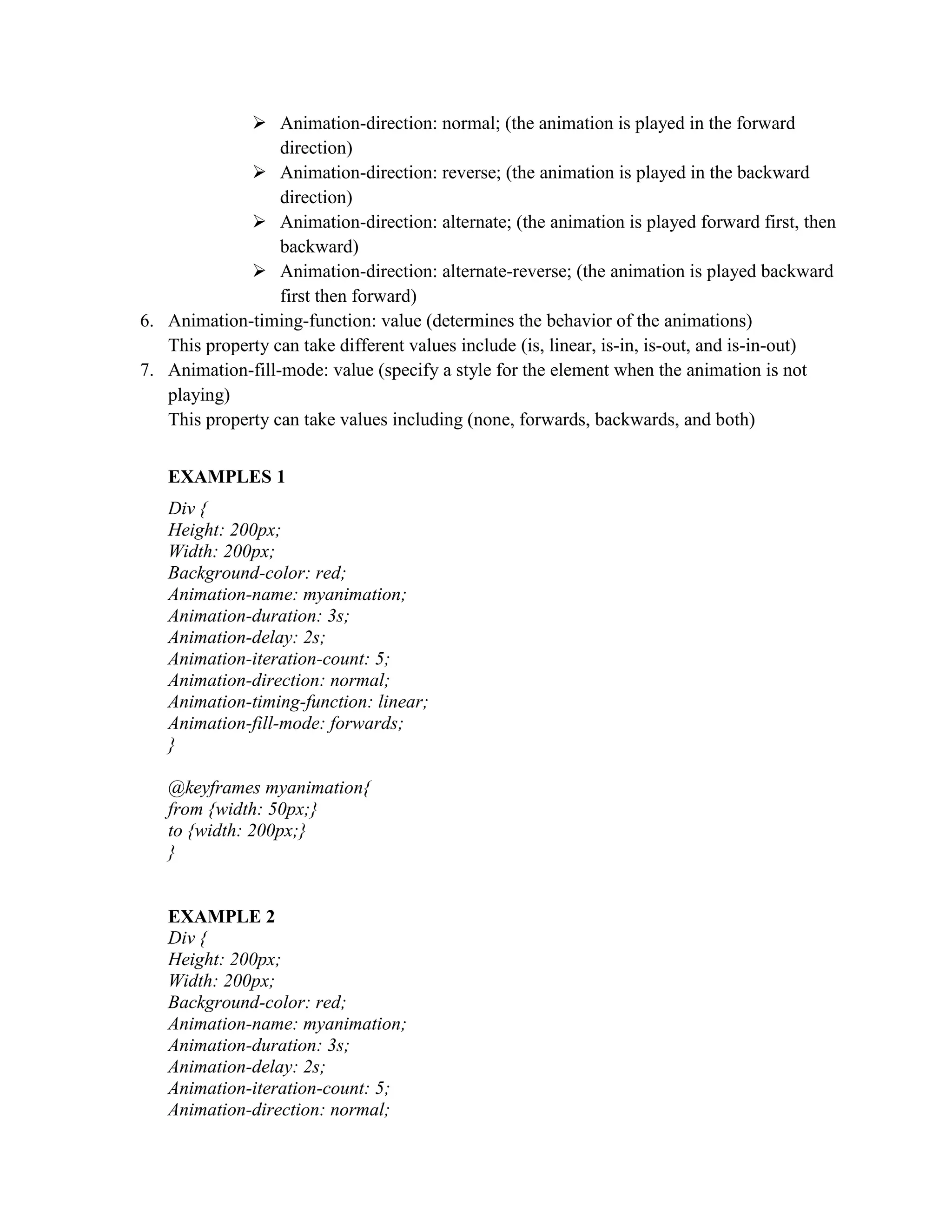  Animation-direction: normal; (the animation is played in the forward
direction)
 Animation-direction: reverse; (the animation is played in the backward
direction)
 Animation-direction: alternate; (the animation is played forward first, then
backward)
 Animation-direction: alternate-reverse; (the animation is played backward
first then forward)
6. Animation-timing-function: value (determines the behavior of the animations)
This property can take different values include (is, linear, is-in, is-out, and is-in-out)
7. Animation-fill-mode: value (specify a style for the element when the animation is not
playing)
This property can take values including (none, forwards, backwards, and both)
EXAMPLES 1
Div {
Height: 200px;
Width: 200px;
Background-color: red;
Animation-name: myanimation;
Animation-duration: 3s;
Animation-delay: 2s;
Animation-iteration-count: 5;
Animation-direction: normal;
Animation-timing-function: linear;
Animation-fill-mode: forwards;
}
@keyframes myanimation{
from {width: 50px;}
to {width: 200px;}
}
EXAMPLE 2
Div {
Height: 200px;
Width: 200px;
Background-color: red;
Animation-name: myanimation;
Animation-duration: 3s;
Animation-delay: 2s;
Animation-iteration-count: 5;
Animation-direction: normal;
 