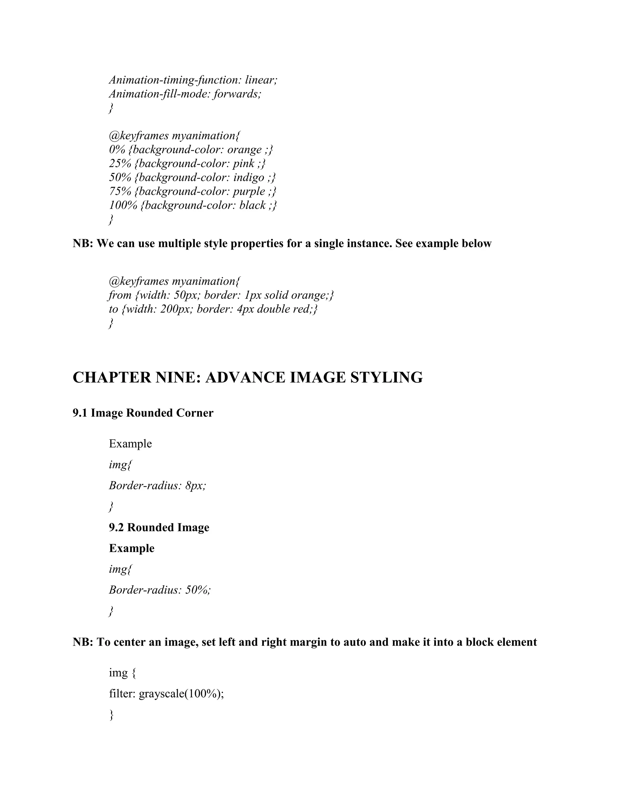 Animation-timing-function: linear;
Animation-fill-mode: forwards;
}
@keyframes myanimation{
0% {background-color: orange ;}
25% {background-color: pink ;}
50% {background-color: indigo ;}
75% {background-color: purple ;}
100% {background-color: black ;}
}
NB: We can use multiple style properties for a single instance. See example below
@keyframes myanimation{
from {width: 50px; border: 1px solid orange;}
to {width: 200px; border: 4px double red;}
}
CHAPTER NINE: ADVANCE IMAGE STYLING
9.1 Image Rounded Corner
Example
img{
Border-radius: 8px;
}
9.2 Rounded Image
Example
img{
Border-radius: 50%;
}
NB: To center an image, set left and right margin to auto and make it into a block element
img {
filter: grayscale(100%);
}
 