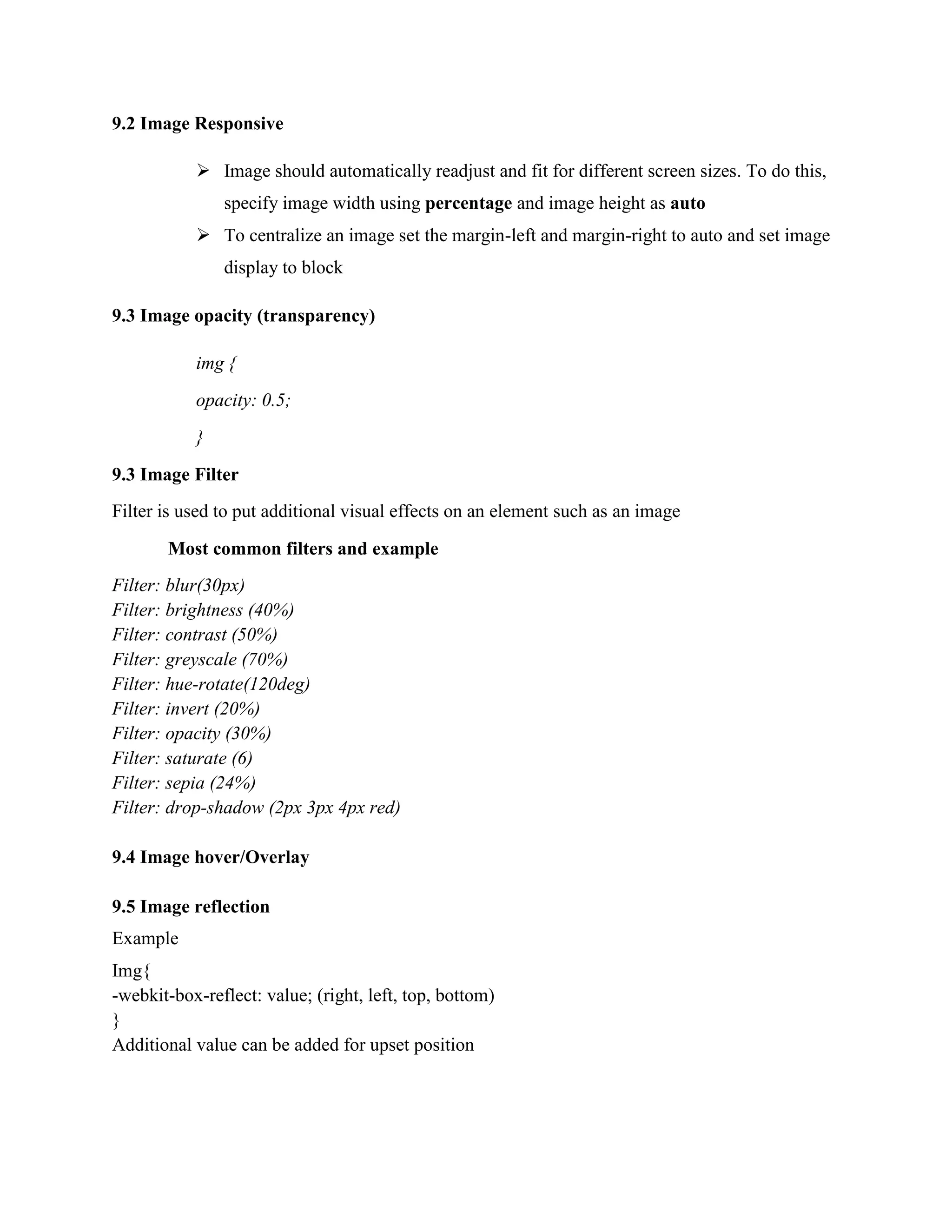 9.2 Image Responsive
 Image should automatically readjust and fit for different screen sizes. To do this,
specify image width using percentage and image height as auto
 To centralize an image set the margin-left and margin-right to auto and set image
display to block
9.3 Image opacity (transparency)
img {
opacity: 0.5;
}
9.3 Image Filter
Filter is used to put additional visual effects on an element such as an image
Most common filters and example
Filter: blur(30px)
Filter: brightness (40%)
Filter: contrast (50%)
Filter: greyscale (70%)
Filter: hue-rotate(120deg)
Filter: invert (20%)
Filter: opacity (30%)
Filter: saturate (6)
Filter: sepia (24%)
Filter: drop-shadow (2px 3px 4px red)
9.4 Image hover/Overlay
9.5 Image reflection
Example
Img{
-webkit-box-reflect: value; (right, left, top, bottom)
}
Additional value can be added for upset position
 